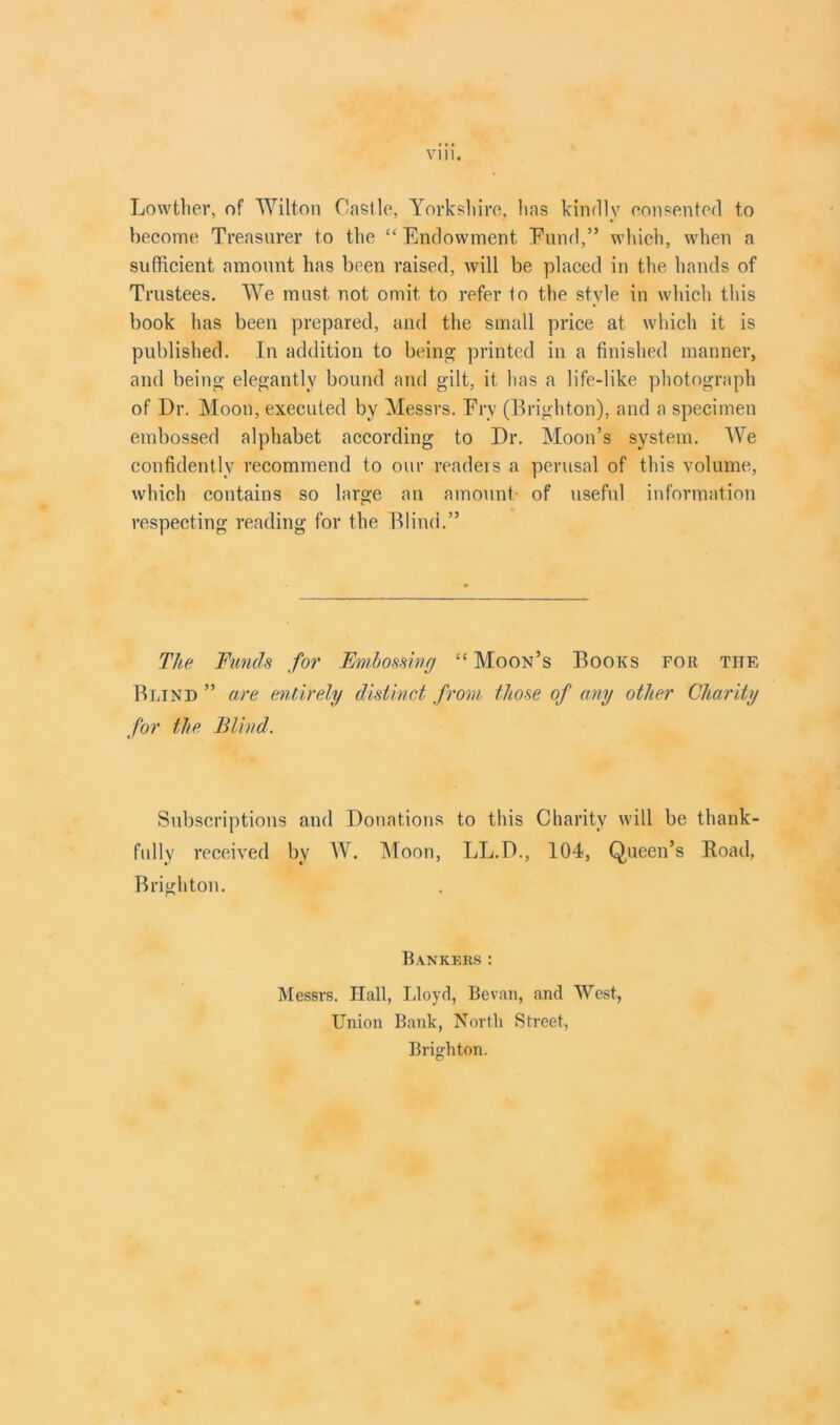 Lowtlier, of Wilton Castle, Yorkshire, lias kindly consented to become Treasurer to the “ Endowment Fund,” which, when a sufficient amount has been raised, will be placed in the hands of Trustees. We must not omit to refer to the style in which this book has been prepared, and the small price at which it is published. In addition to being printed in a finished manner, and being elegantly bound and gilt, it has a life-like photograph of Dr. Moon, executed by Messrs. Fry (Brighton), and a specimen embossed alphabet according to Dr. Moon’s system. We confidently recommend to our readers a perusal of this volume, which contains so large an amount of useful information respecting reading for the Blind.” The Funds for Embossing “ Moon’s Books for the Blind ” are entirely distinct from those of any other Charity for the Blind. Subscriptions and Donations to this Charity will be thank- fully received by W. Moon, LL.D., 104, Queen’s Road, Brighton. Bankers : Messrs. Hall, Lloyd, Bevan, and West, Union Bank, North Street, Brighton.