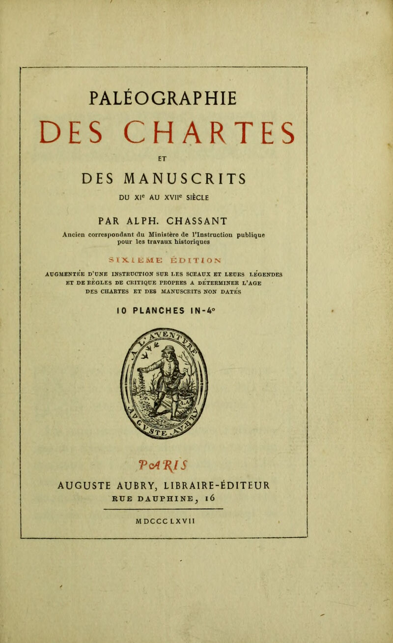 DES CHARTES DU XI' AU XVII' SIÈCLE PAR ALPH. CHASSANT Ancien correspondant du Ministère de Tlnstructiou publique pour les travaux historiques SlKlfciME ÉDITION AUGMENTEE D’UNE INSTRUCTION SUR I.ES SCEAUX BT LEURS LEGENDES RT DE RÈGLES DE CRITIQUE PROPRES A DETERMINER L'AGE DES CHARTES ET DES MANUSCRITS NON DATES 10 PLANCHES IN-4° AUGUSTE AUBRY, LIBRAIRE-ÉDITEUR ET DES MANUSCRITS RUE DAUPHINE, l6