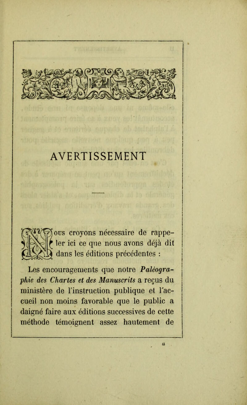 AVERTISSEMENT oüs croyons nécessaire de rappe- ler ici ce que nous avons déjà dit dans les éditions précédentes : Les encouragements que notre Paléogra- phie des Chartes et des Manuscrits a reçus du ministère de l’instruction publique et Tac- cueil non moins favorable que le public a daigné faire aux éditions successives de cette méthode témoignent assez hautement de