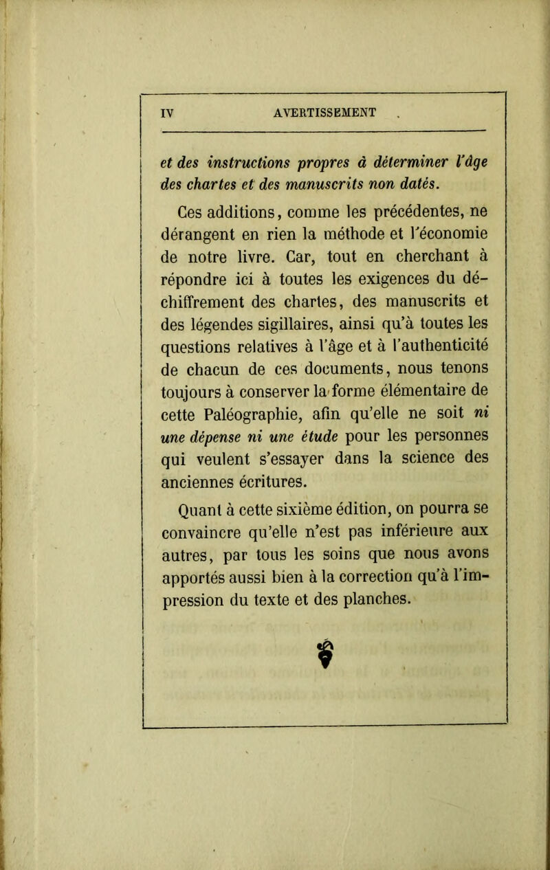 et des instructions propres à déterminer l'âge des chartes et des manuscrits non datés. Ces additions, comme les précédentes, ne dérangent en rien la méthode et Téconomie de notre livre. Car, tout en cherchant à répondre ici à toutes les exigences du dé- chiffrement des chartes, des manuscrits et des légendes sigillaires, ainsi qu’à toutes les questions relatives à l’âge et à l’authenticité de chacun de ces documents, nous tenons toujours à conserver la-forme élémentaire de cette Paléographie, afin qu’elle ne soit ni une dépense ni une étude pour les personnes qui veulent s’essayer dans la science des anciennes écritures. Quant à cette sixième édition, on pourra se convaincre qu’elle n’est pas inférieure aux autres, par tous les soins que nous avons apportés aussi bien à la correction qu’à l’im- pression du texte et des planches.