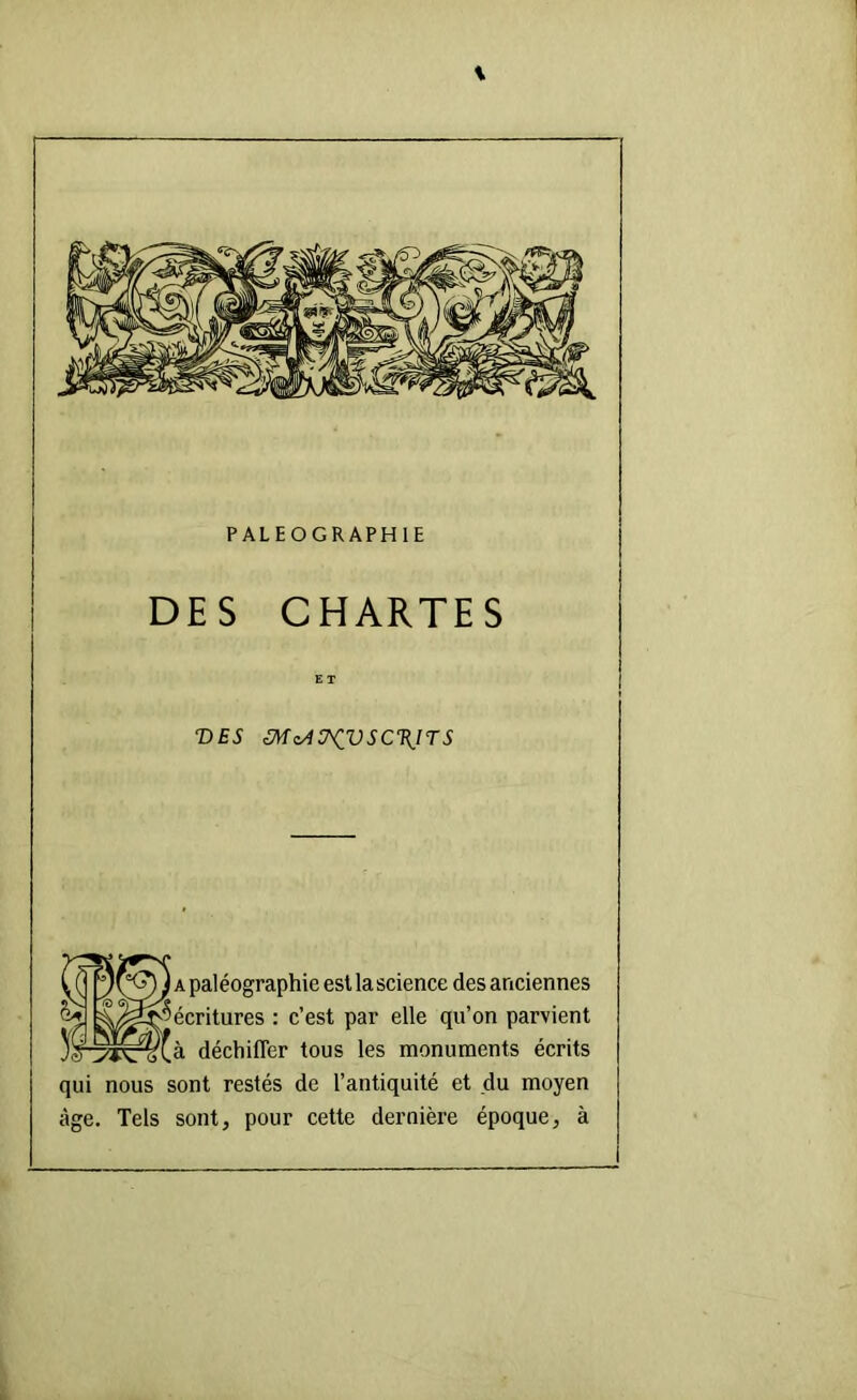 PALEOGRAPHIE DES CHARTES ET T)ES m^4ü^vsc\ns A paléographie est la science des anciennes '^écritures : c’est par elle qu’on parvient à déchilTer tous les monuments écrits qui nous sont restés de l’antiquité et du moyen âge. Tels sont, pour cette dernière époque, à