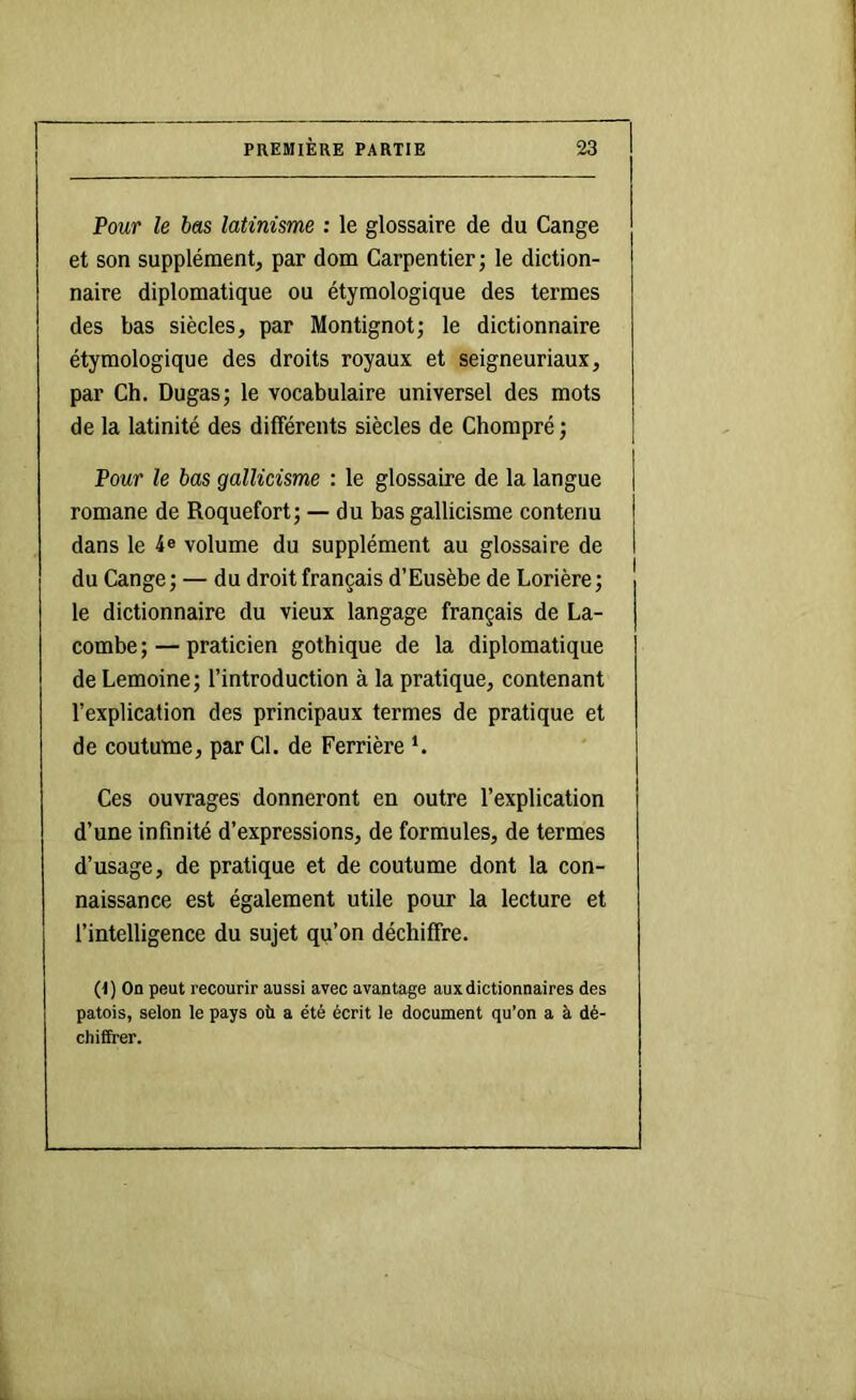 Pour le bas latinisme : le glossaire de du Gange et son supplément, par dom Carpentier; le diction- naire diplomatique ou étymologique des termes des bas siècles, par Montignot; le dictionnaire étymologique des droits royaux et seigneuriaux, par Ch. Dugas; le vocabulaire universel des mots de la latinité des différents siècles de Chompré ; Pour le bas gallicisme : le glossaire de la langue romane de Roquefort; — du bas gallicisme contenu dans le 4® volume du supplément au glossaire de du Gange; — du droit français d’Eusèbe de Lorière; le dictionnaire du vieux langage français de La- combe ; — praticien gothique de la diplomatique de Lemoine; l’introduction à la pratique, contenant l’explication des principaux termes de pratique et de coutume, par Cl. de Ferrière *. Ces ouvrages donneront en outre l’explication d’une infinité d’expressions, de formules, de termes d’usage, de pratique et de coutume dont la con- naissance est également utile pour la lecture et l’intelligence du sujet qu’on déchiffre. (I) On peut recourir aussi avec avantage aux dictionnaires des patois, selon le pays où a été écrit le document qu’on a à dé- chiffrer.