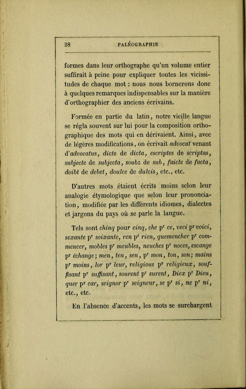 formes dans leur orthographe qu’un volume entier suffirait à peine pour expliquer toutes les vicissi- tudes de chaque mot : nous nous bornerons donc à quelques remarques indispensables sur la manière d’orthographier des anciens écrivains. Formée en partie du latin, notre vieille langue se régla souvent sur lui pour la composition ortho- graphique des mots qui en dérivaient. Ainsi, avec de légères modifications, on écrivait advocat venant à'advocatus, dicte de dicta, escriptes de scriptas, subjecte de subjecta, soubz de sub, faicte de facta, doibt de debet, doulce de dulcis, etc., etc. D’autres mots étaient écrits moins selon leur analogie étymologique que selon leur prononcia- tion, modifiée par les différents idiomes, dialectes et jargons du pays où se parle la langue. Tels sont chinq pour cinq, che p’’ ce, veci pr voici, sexante p’' soixante, ren p' rien, quemencher p’’ com- mencer, mobles p’' meubles, neuches p'' noces, escange pr échange; men, ten, sen, p'' mon, ton, son; mains p'' moins, lot p'’ leur, religions p'^ religieux, souf- fisant p’’ suffisant, sourent p'' surent, Diex p Dieu, quer p^ car, seignor p'' seigneur, se p' si, ne p'' ni, etc., etc. En l’absence d’accents, les mots se surchargent