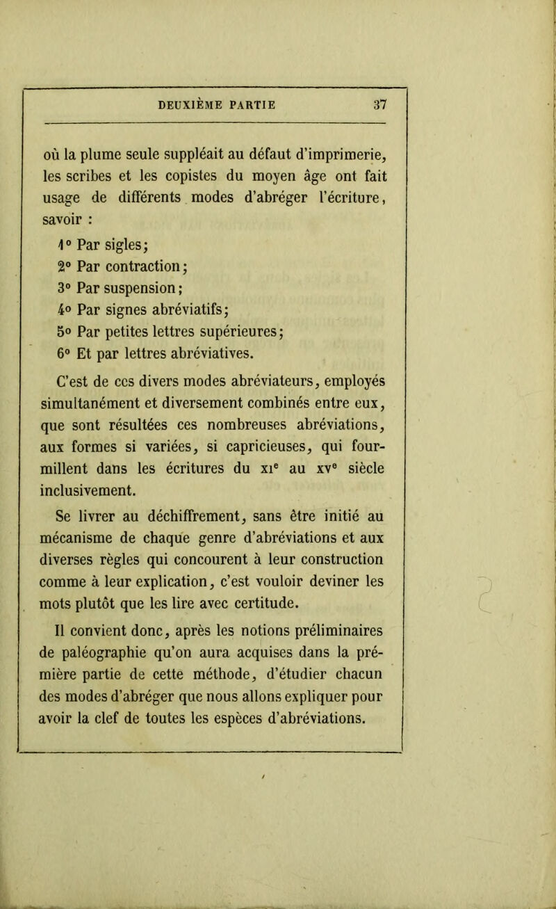 où la plume seule suppléait au défaut d’imprimerie, les scribes et les copistes du moyen âge ont fait usage de différents modes d’abréger l’écriture, savoir : 1® Par siglesj 2® Par contraction ; 3® Par suspension ; 4® Par signes abréviatifs; 5® Par petites lettres supérieures ; 6® Et par lettres abréviatives. C’est de ces divers modes abréviateurs, employés simultanément et diversement combinés entre eux, que sont résultées ces nombreuses abréviations, aux formes si variées, si capricieuses, qui four- millent dans les écritures du xi® au xv® siècle inclusivement. Se livrer au déchiffrement, sans être initié au mécanisme de chaque genre d’abréviations et aux diverses règles qui concourent à leur construction comme à leur explication, c’est vouloir deviner les mots plutôt que les lire avec certitude. Il convient donc, après les notions préliminaires de paléographie qu’on aura acquises dans la pré- mière partie de cette méthode, d’étudier chacun des modes d’abréger que nous allons expliquer pour avoir la clef de toutes les espèces d’abréviations.