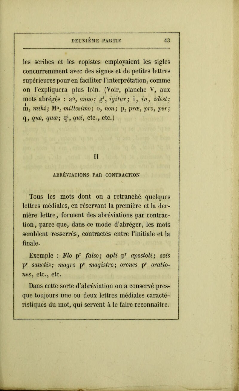 les scribes et les copistes employaient les sigles concurremment avec des signes et de petites lettres supérieures pour en faciliter l’interprétation, comme on l’expliquera plus loin. (Voir, planche V, aux mots abrégés : a», anno; g', igitur; i, in, idest; m, mihi; M°, mülesimo; o, non; p, præ, pro, per; q, que, quœ; q‘, qui, etc., etc.) II ABRÉVIATIONS PAR CONTRACTION Tous les mots dont on a retranché quelques lettres médiales, en réservant la première et la der- nière lettre, forment des abréviations par contrac- tion , parce que, dans ce mode d’abréger, les mots semblent resserrés, contractés entre l’initiale et la finale. Exemple : Flo p’’ falso; apli p*^ apostoli; scis P’’ sanc.tis; magro p' magistro; orones p'' oratio- nes, etc., etc. Dans cette sorte d’abréviation on a conservé pres- que toujours une ou deux lettres médiales caracté- ristiques du mot, qui servent à le faire reconnaître.