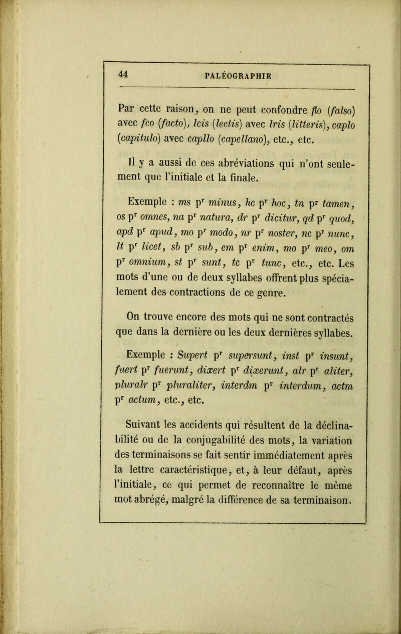 Par cette raison, on ne peut confondre p,o {falso) avec fco {facto), Icis {îectis) avec Iris {litteris), caplo {capitula) avec capllo {capellano), etc., etc. Il y a aussi de ces abréviations qui n’ont seule- ment que l’initiale et la finale. Exemple : ms p^ minus, hc p'’ hoc, tn pr tamen, os p^ omnes, na p'' natura, dr p dicitur, qd p’' quod, apd p'' apud, mo p'' modo, nr p'' noster, ne p'' nunc, It p'' licet, sb p' sub, cm p'' enim, mo p' meo, om p' omnium, st p sunt, te p^ tune, etc., etc. Les mots d’une ou de deux syllabes offrent plus spécia- lement des contractions de ce genre. On trouve encore des mots qui ne sont contractés que dans la dernière ou les deux dernières syllabes. Exemple : Supert p’’ supei'sunt, inst p’’ insunt, fuert p’’ fuerunt, dixert p'' dixerunt, air p^ aliter, pluralr p^ pluraliter, inter dm p'' interdum, actm p^ actum, etc., etc. Suivant les accidents qui résultent de la déclina- bilité ou de la conjugabilité des mots, la variation des terminaisons se fait sentir immédiatement après la lettre caractéristique, et, à leur défaut, après l’initiale, ce qui permet de reconnaître le même mot abrégé, malgré la différence de sa terminaison.