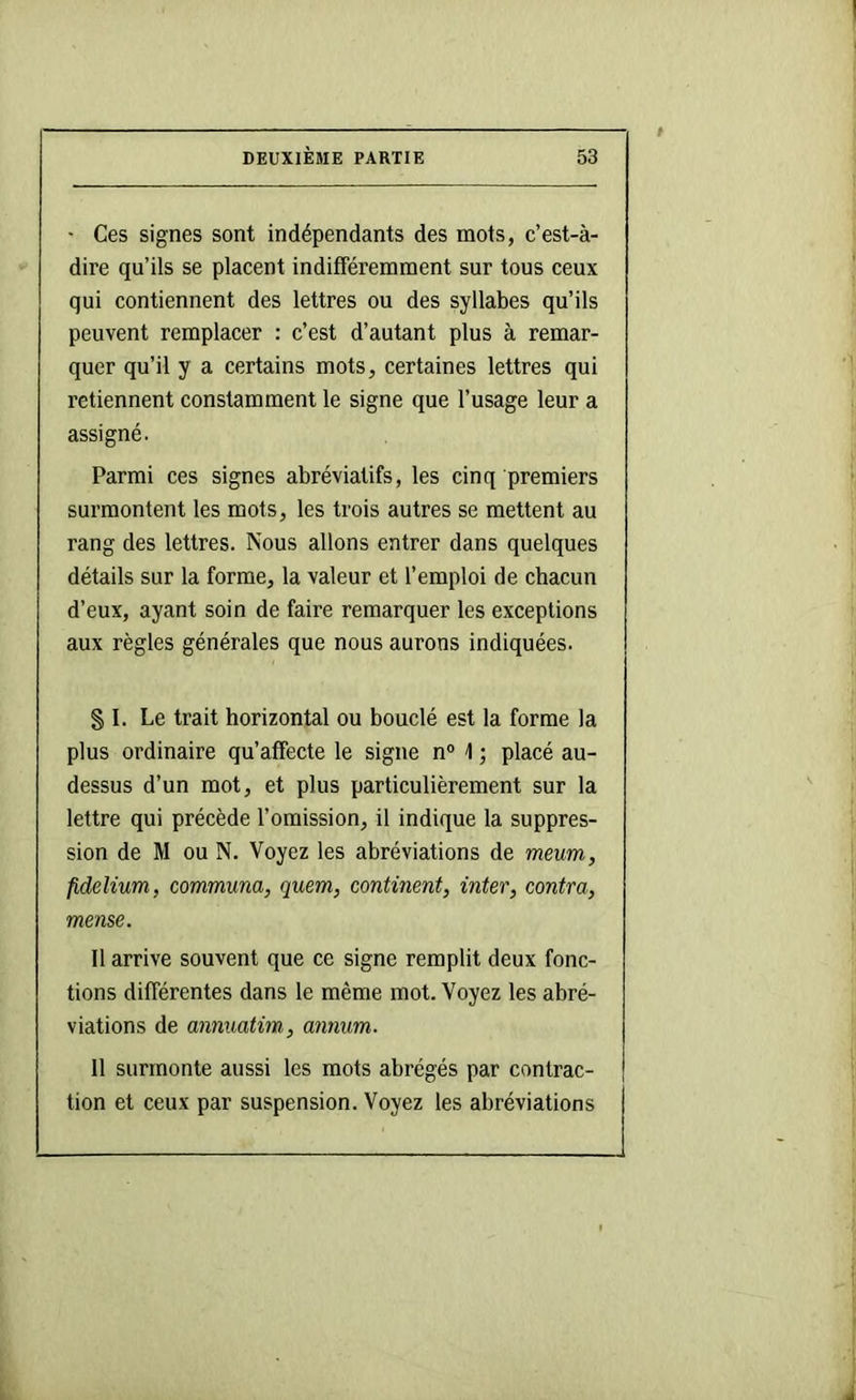 • Ces signes sont indépendants des mots, c’est-à- dire qu’ils se placent indifféremment sur tous ceux qui contiennent des lettres ou des syllabes qu’ils peuvent remplacer : c’est d’autant plus à remar- quer qu’il y a certains mots, certaines lettres qui retiennent constamment le signe que l’usage leur a assigné. Parmi ces signes abréviatifs, les cinq premiers surmontent les mots, les trois autres se mettent au rang des lettres. Nous allons entrer dans quelques détails sur la forme, la valeur et l’emploi de chacun d’eux, ayant soin de faire remarquer les exceptions aux règles générales que nous aurons indiquées. § I. Le trait horizontal ou bouclé est la forme la plus ordinaire qu’affecte le signe n° \ ; placé au- dessus d’un mot, et plus particulièrement sur la lettre qui précède l’omission, il indique la suppres- sion de M ou N. Voyez les abréviations de meum, fidelium, communa, quem, continent, inter, contra, meme. Il arrive souvent que ce signe remplit deux fonc- tions différentes dans le même mot. Voyez les abré- viations de annuatim, annum. Il surmonte aussi les mots abrégés par contrac- tion et ceux par suspension. Voyez les abréviations