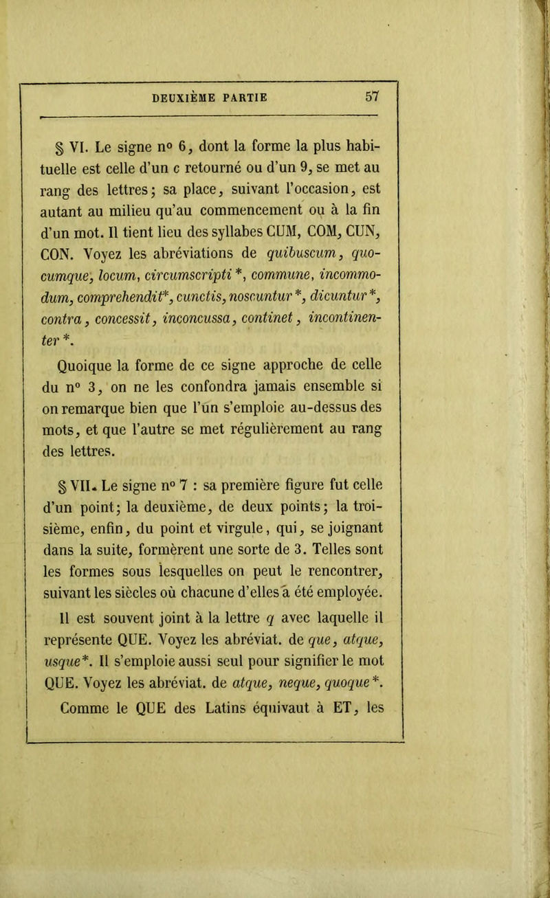 § VI. Le signe no 6, dont la forme la plus habi- tuelle est celle d’un c retourné ou d’un 9, se met au rang des lettres; sa place, suivant l’occasion, est autant au milieu qu’au commencement ou à la fin d’un mot. Il tient lieu des syllabes CUM, COM, CUN, CON. Voyez les abréviations de quibuscum, quo- cumque, locum, circumscripti*, commune, incommo- dum, comprehendif, cunctis, noscuntur *, dicuntur *, contra, concessit, inconcussa, continet, incontinen- ter *. Quoique la forme de ce signe approche de celle du n“ 3, on ne les confondra jamais ensemble si on remarque bien que l’un s’emploie au-dessus des mots, et que l’autre se met régulièrement au rang des lettres. § VII. Le signe n“ 7 : sa première figure fut celle d’un point; la deuxième, de deux points; la troi- sième, enfin, du point et virgule, qui, se joignant dans la suite, formèrent une sorte de 3. Telles sont les formes sous lesquelles on peut le rencontrer, suivant les siècles où chacune d’elles a été employée. Il est souvent joint à la lettre g avec laquelle il représente QUE. Voyez les abréviat. de que, atque, usque*. Il s’emploie aussi seul pour signifier le mot QUE. Voyez les abréviat. de atque, neque, quoque*. Comme le QUE des Latins équivaut à ET, les