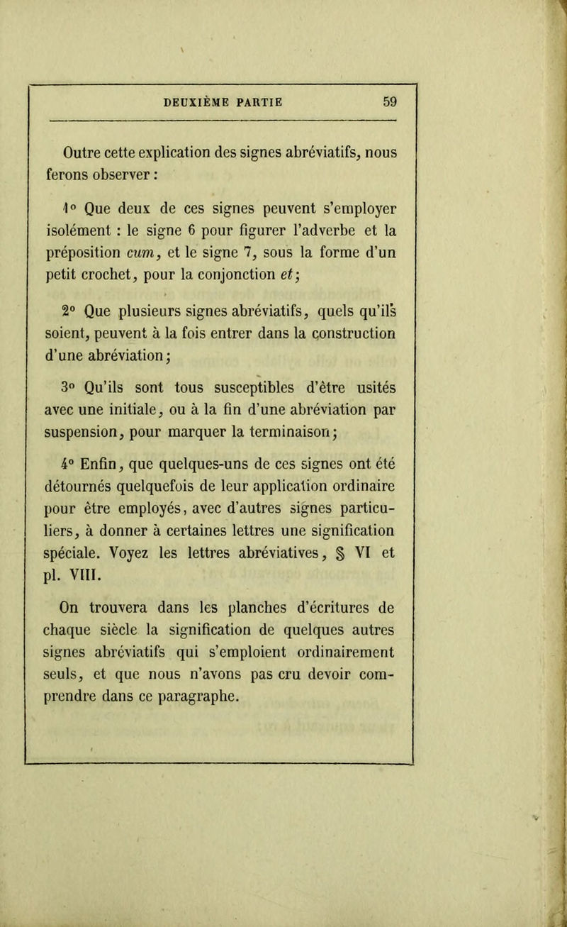 Outre cette explication des signes abréviatifs, nous ferons observer : 1“ Que deux de ces signes peuvent s’employer isolément : le signe 6 pour figurer l’adverbe et la préposition cum, et le signe 7, sous la forme d’un petit crochet, pour la conjonction et; 2® Que plusieurs signes abréviatifs, quels qu’il’s soient, peuvent à la fois entrer dans la construction d’une abréviation ; 3 Qu’ils sont tous susceptibles d’être usités avec une initiale, ou à la fin d’une abréviation par suspension, pour marquer la terminaison; 4® Enfin, que quelques-uns de ces signes ont été détournés quelquefois de leur application ordinaire pour être employés, avec d’autres signes particu- liers, à donner à certaines lettres une signification spéciale. Voyez les lettres abréviatives, § VI et pl. VIII. On trouvera dans les planches d’écritures de chaque siècle la signification de quelques autres signes abréviatifs qui s’emploient ordinairement seuls, et que nous n’avons pas cru devoir com- prendre dans ce paragraphe.