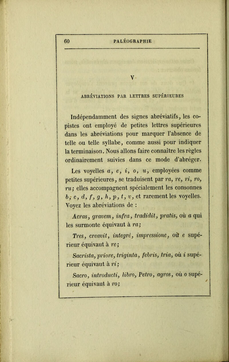 V ABRÉVIATIONS PAR LETTRES SUPÉRIEURES Indépendamment des signes abréviatifs, les co- pistes ont employé de petites lettres supérieures dans les abréviations pour marquer l’absence de telle ou telle syllabe, comme aussi pour indiquer la terminaison. Nous allons faire connaître les règles ordinairement suivies dans ce mode d’abréger. Les voyelles a, e, i, o, u, employées comme petites supérieures, se traduisent par ra, re, ri, ro, ru; elles accompagnent spécialement les consonnes b; c, d, f, g, h, P, t, V, et rarement les voyelles. Voyez les abréviations de : Acras, gravem, infra, tradidit, pratis, où a qui les surmonte équivaut à ra; Très, creavit, intégré, impressione, où e supé- rieur équivaut à re ; Sacrista,priore, triginta, febris, tria, où i supé- rieur équivaut à ri; Sacro, introducti, libro, Vetro, agros, où o supé- rieur équivaut à ro;