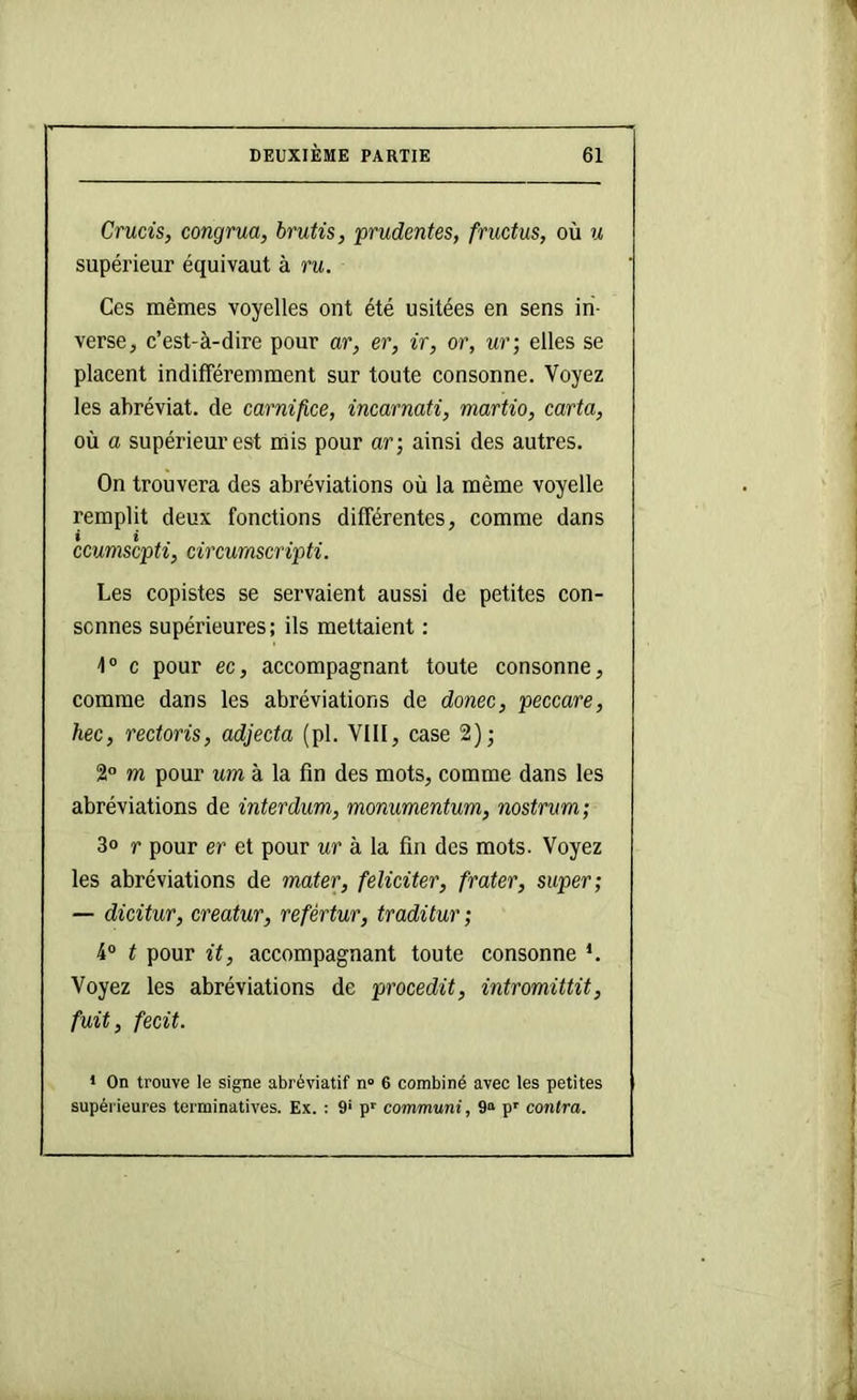 Crucis, congrua, brufis, prudentes, fructus, où u supérieur équivaut à ru. Ces mêmes voyelles ont été usitées en sens in- verse, c’est-à-dire pour ar, er, ir, or, ur; elles se placent indifféremment sur toute consonne. Voyez les abréviat. de carnifice, inearmti, martio, caria, où a supérieur est mis pour ar-, ainsi des autres. On trouvera des abréviations où la même voyelle remplit deux fonctions différentes, comme dans » * ccumscpti^ circumscripti. Les copistes se servaient aussi de petites con- sonnes supérieures; ils mettaient ; \° c pour ec, accompagnant toute consonne, comme dans les abréviations de donec, peccare, hec, rectoris, adjecta (pl. VIII, case 2); 2“ m pour um à la fin des mots, comme dans les abréviations de interdum, monumentum, nostrum; 3o r pour er et pour ur à la fin des mots. Voyez les abréviations de mater, féliciter, frater, super; — dicitur, creatur, refértur, traditur ; 4“ t pour it, accompagnant toute consonne *. Voyez les abréviations de procedit, intromittit, fuit, fecit. 1 On trouve le signe abréviatif n» 6 combiné avec les petites supérieures terminatives. Ex. : 9* p' communi, 9» p' contra.