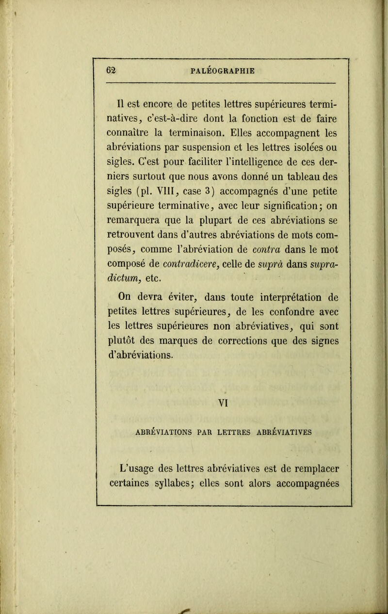 Il est encore de petites lettres supérieures termi- natives, c’est-à-dire dont la fonction est de faire connaître la terminaison. Elles accompagnent les abréviations par suspension et les lettres isolées ou sigles. C’est pour faciliter l’intelligence de ces der- niers surtout que nous avons donné un tableau des sigles (pl. VllI, case 3) accompagnés d’une petite supérieure terminative, avec leur signification; on remarquera que la plupart de ces abréviations se retrouvent dans d’autres abréviations de mots com- posés, comme l’abréviation de contra dans le mot composé de contradicere, celle de suprà dans supra- dictum, etc. On devra éviter, dans toute interprétation de petites lettres supérieures, de les confondre avec les lettres supérieures non abréviatives, qui sont plutôt des marques de corrections que des signes d’abréviations. VI ABRÉVIATIONS PAR LETTRES ABRÉVIATIVES L’usage des lettres abréviatives est de remplacer certaines syllabes; elles sont alors accompagnées