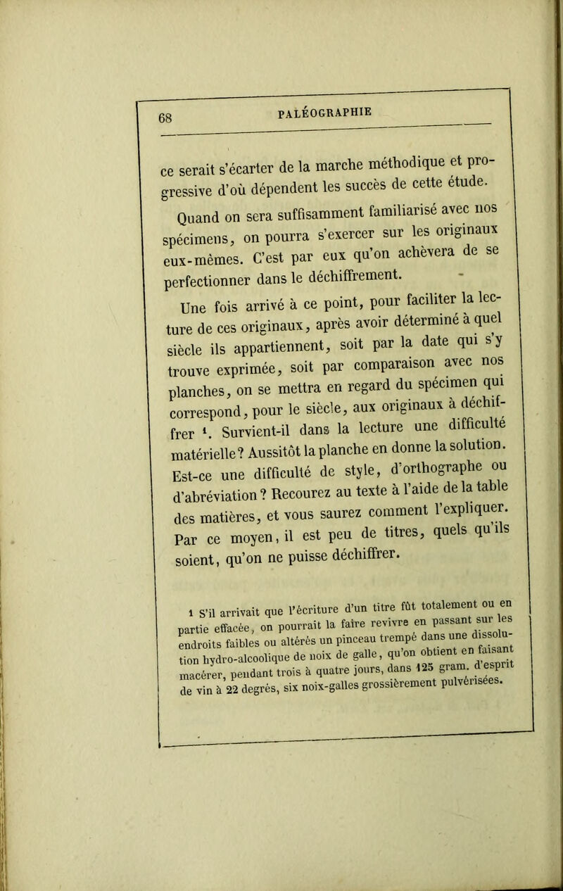 ce serait s’écarter de la marche méthodique et pro- gressive d’où dépendent les succès de cette étude. Quand on sera suffisamment familiarisé avec nos spécimens, on pourra s’exercer sur les originaux eux-mèmes. C’est par eux qu’on achèvera de se perfectionner dans le déchiffrement. Une fois arrivé à ce point, pour faciliter la lec- ture de ces originaux, après avoir déterminé à quel siècle ils appartiennent, soit par la date qui s y trouve exprimée, soit par comparaison avec nos planches, on se mettra en regard du spécimen qui correspond, pour le siècle, aux originaux a dechi - frer Survient-il dans la lecture une difficulté matérielle? Aussitôt la planche en donne la solution. Est-ce une difficulté de style, d’orthographe ou d’abréviation ? Recourez au texte à l’aide de la table des matières, et vous saurez comment l’expliquer. Par ce moyen, il est peu de titres, quels quils soient, qu’on ne puisse déchiffrer. 1 S’il arrivait que l’écriture d’un titre fût totalement ou en nartie effacée, on pourrait la faire revivre en passant sur ^droits faibles ou altérés un pinceau trempé tion hydro-alcoolique de noix de galle, qu’on obtient en faman macérer, pendant trois à quatre jours, dans 125 gram d esprit de vin à 22 degrés, six noix-galles grossièrement pulvérisées.