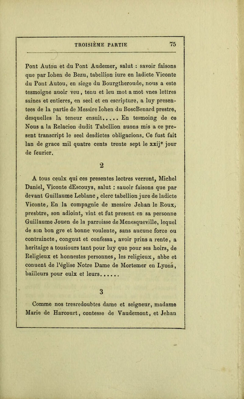 Pont Autou et du Pont Audetner, salut : savoir faisons que par lohen de Bezu, tabellion iure en ladicte Viconte du Pont Autou, en siégé du Bourgtberoude, nous a este tesmoigne auoir veu, tenu et leu mot a mot vnes lettres saines et entières, en seel et en escripture, a luy présen- tées de la partie de Messire lohen du BoscBenard prestre, desquelles la teneur ensuit En tesmoing de ce Nous a la Relacion dudit Tabellion auons mis a ce pré- sent transcript le seel desdictes obligacions. Ce fust fait lan de grâce mil quatre cents trente sept le xxij® jour de feurier. 2 A tous ceulx qui ces présentes lectres verront, Michel Daniel, Viconte dEscouys, salut : sauoir faisons que par devant Guillaume Leblanc, clerc tabellion jure de ladicte Viconte, En la compagnie de messire Jehan le Roux, presbtre, son adioint, vint et fut présent en sa personne Guillaume Jouen de la parroisse deMenesqueville, lequel de son bon gre et bonne voulente, sans aucune force ou contraincte, congnut et confessa , avoir prins a rente, a heritaige a tousiours tant pour luy que pour ses hoirs, de Religieux et honnestes personnes, les religieux, abbe et conuent de l’église Notre Dame de Mortemer en Lyons, bailleurs pour eulx et leurs 3 Comme nos tresredoubtes dame et seigneur, madame Marie de Harcourt, contesse de Vaudemont, et Jehan
