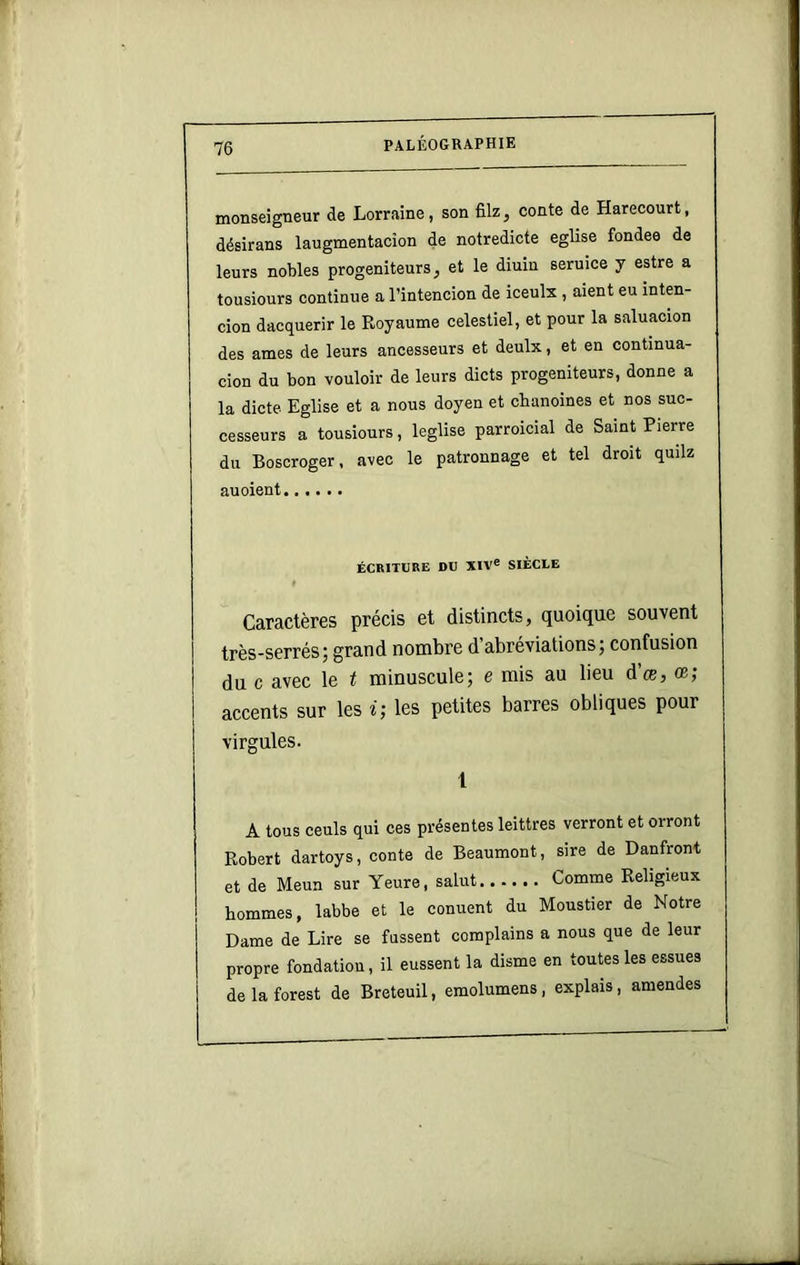 monseigneur de Lorraine, son filz, conte de Harecourt, désirans laugmentacîon de notredicte eglise fondes de leurs nobles progeniteurs, et le diuin seruice y estre a tousiours continue a l’intencion de iceulx , aient eu inten- cion dacquerir le Royaume celestiel, et pour la saluacion des âmes de leurs ancesseurs et deulx, et en continua- cion du bon vouloir de leurs dicts progeniteurs, donne a la dicte Eglise et a nous doyen et chanoines et nos sue- cesseurs a tousiours, leglise parroicial de Saint Pierre du Boscroger, avec le patronnage et tel droit quilz au oient ÉCRITURE DU XIV® SIÈCLE Caractères précis et distincts, quoique souvent très-serrés; grand nombre d’abréviations ; confusion du c avec le t minuscule; e mis au lieu d’œ, œ; accents sur les i; les petites barres obliques pour virgules. 1 A tous ceuls qui ces présentes leittres verront et orront Robert dartoys, conte de Beaumont, sire de Danfront et de Meun sur Yeure, salut Comme Religieux hommes, labbe et le conuent du Moustier de Notre Dame de Lire se fussent complains a nous que de leur propre fondation, il eussent la disme en toutes les essues de la forest de Breteuil, emolumens , expiais, amendes