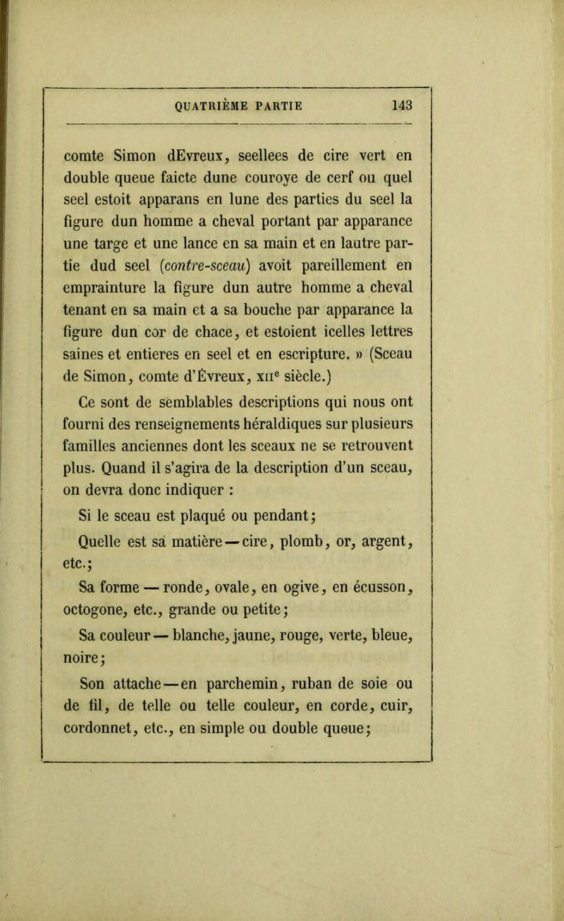 comte Simon dEvreux, seellees de cire vert en double queue faicte dune couroye de cerf ou quel seel estoit apparans en lune des parties du seel la figure dun homme a cheval portant par apparance une targe et une lance en sa main et en lautre par- tie dud seel (contre-sceau) avoit pareillement en emprainture la figure dun autre homme a cheval tenant en sa main et a sa bouche par apparance la figure dun cor de chace, et estoient icelles lettres saines et entières en seel et en escripture. » (Sceau de Simon, comte d’Évreux, xii® siècle.) Ce sont de semblables descriptions qui nous ont fourni des renseignements héraldiques sur plusieurs familles anciennes dont les sceaux ne se retrouvent plus. Quand il s’agira de la description d’un sceau, on devra donc indiquer : Si le sceau est plaqué ou pendant; Quelle est sa matière —cire, plomb, or, argent, etc.; Sa forme — ronde, ovale, en ogive, en écusson, octogone, etc., grande ou petite ; Sa couleur — blanche, jaune, rouge, verte, bleue, noire; Son attache—en parchemin, ruban de soie ou de fil, de telle ou telle couleur, en corde, cuir, cordonnet, etc., en simple ou double queue;