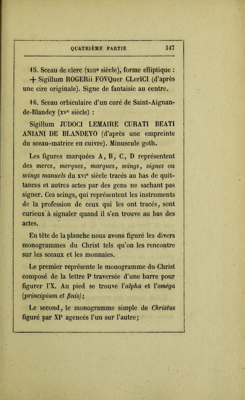 15. Sceau de clerc (xiii® siècle), forme elliptique : + Sigillum ROGERii FOVQuer CLerICI (d’après une cire originale). Signe de fantaisie au centre, 16. Sceau orbiculaire d’un curé de Saint-Aignan- de-Blandey (xv« siècle) : Sigillum JUDOCI LEMAIRE CURATI BEAT! ANIANI DE BLAINDEYO (d’après une empreinte du sceau-matrice en cuivre). Minuscule goth. Les figures marquées A, B, C, D représentent des mères, merques, marques, seings, signes ou seings manuels du xvi® siècle tracés au bas de quit- tances et autres actes par des gens ne sachant pas signer. Ces seings, qui représentent les instruments de la profession de ceux qui les ont tracés, sont curieux à signaler quand il s’en trouve au bas des actes. En tête de la planche nous avons figuré les divers monogrammes du Christ tels qu’on les rencontre sur les sceaux et les monnaies. Le premier représente le monogramme du Christ composé de la lettre P traversée d’une barre pour figurer l’X. Au pied se trouve Xal'pha et Xoméga (principium et finis) ; Le second, le monogramme simple de Christus figuré par XP agencés l’un sur l’autre;