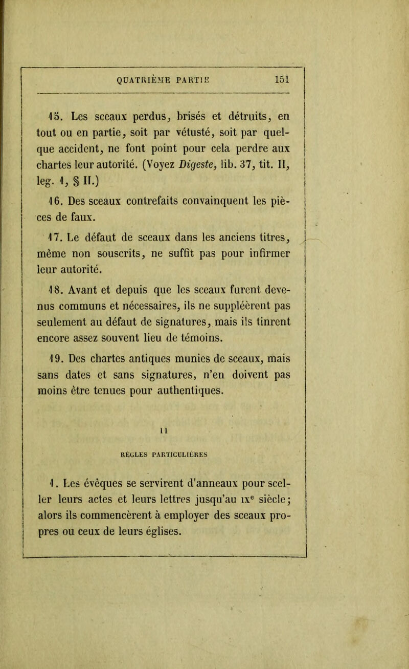 15. Les sceaux perdus^ brisés et détruits, en tout ou en partie, soit par vétusté, soit par quel- que accident, ne font point pour cela perdre aux chartes leur autorité. (Voyez Digeste, lib. 37, tit. 11, leg. 1, § II.) 16. Des sceaux contrefaits convainquent les piè- ces de faux. 17. Le défaut de sceaux dans les anciens titres, même non souscrits, ne suffit pas pour infirmer leur autorité. 18. Avant et depuis que les sceaux furent deve- nus communs et nécessaires, ils ne suppléèrent pas seulement au défaut de signatures, mais ils tinrent encore assez souvent lieu de témoins. 19. Des chartes antiques munies de sceaux, mais sans dates et sans signatures, n’en doivent pas moins être tenues pour authentiques. Il RÈOLES PARTICULIÈRES 1. Les évêques se servirent d’anneaux pour scel- ler leurs actes et leurs lettres jusqu’au ix® siècle ; alors ils commencèrent à employer des sceaux pro- pres ou ceux de leurs églises.