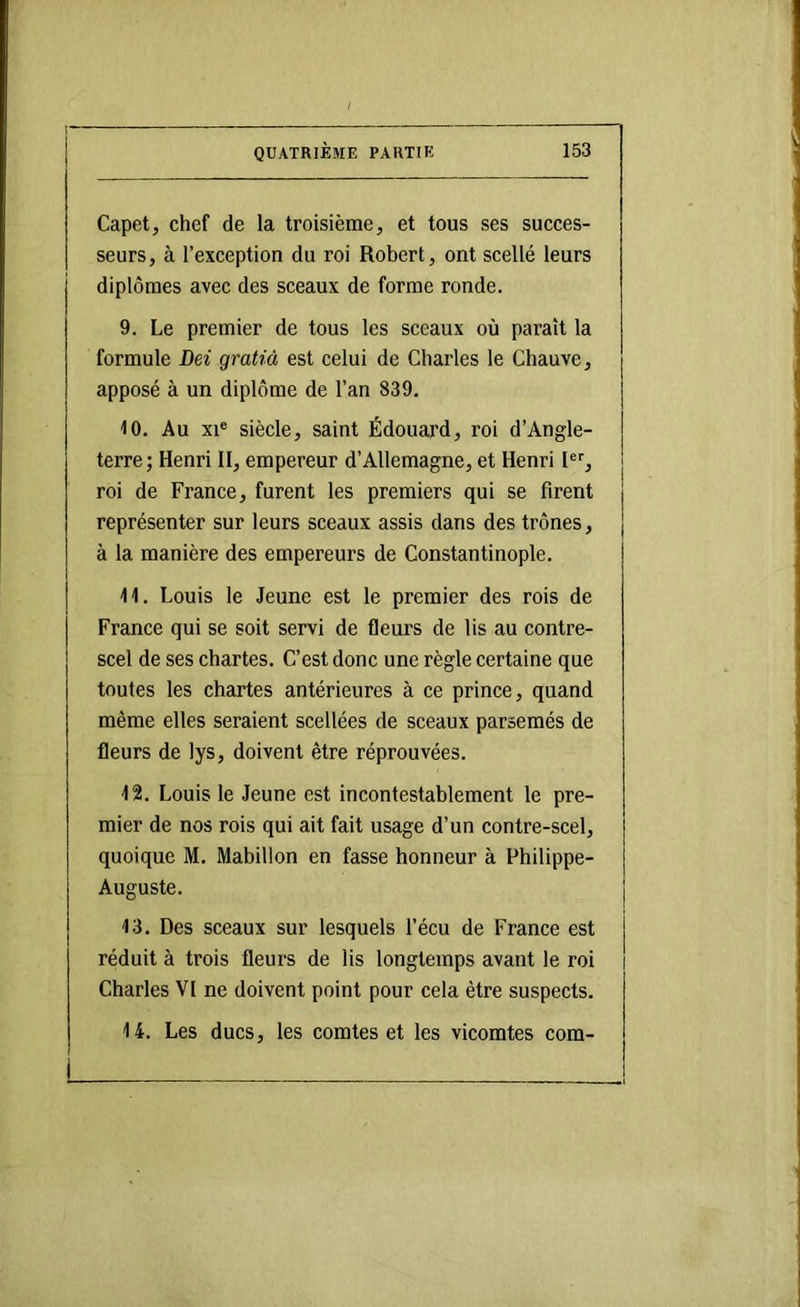 Capet, chef de la troisième, et tous ses sueees- seurs, à l’exeeption du roi Robert, ont scellé leurs diplômes avec des sceaux de forme ronde. 9. Le premier de tous les sceaux où paraît la formule Dei gratià est celui de Charles le Chauve, apposé à un diplôme de l’an 839. 10. Au XI® siècle, saint Édouard, roi d’Angle- terre; Henri II, empereur d’Allemagne, et Henri I®'', roi de France, furent les premiers qui se firent représenter sur leurs sceaux assis dans des trônes, à la manière des empereurs de Constantinople. 11. Louis le Jeune est le premier des rois de France qui se soit servi de fleurs de lis au contre- scel de ses chartes. C’est done une règle certaine que toutes les ehartes antérieures à ee prinee, quand même elles seraient seellées de sceaux parsemés de fleurs de lys, doivent être réprouvées. 12. Louis le Jeune est ineontestablement le pre- mier de nos rois qui ait fait usage d’un contre-scel, quoique M. Mabillon en fasse honneur à Philippe- Auguste. 13. Des sceaux sur lesquels l’écu de France est réduit à trois fleurs de iis longtemps avant le roi Charles VI ne doivent point pour cela être suspeets. 14. Les ducs, les comtes et les vicomtes eom-