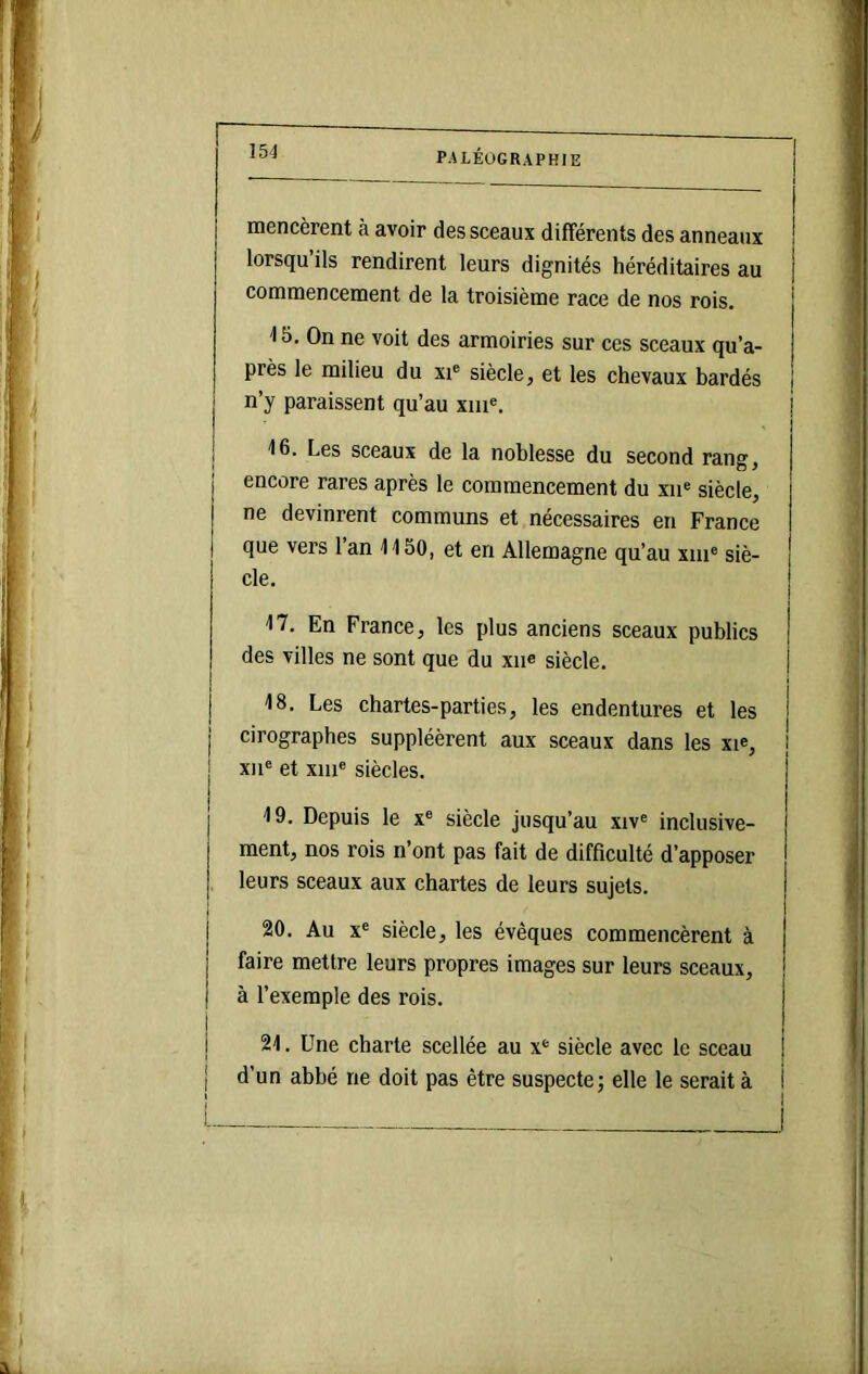 mencèrent à avoir des sceaux différents des anneaux lorsqu’ils rendirent leurs dignités héréditaires au comniencenient de 1a troisième race de nos rois. 15. On ne voit des armoiries sur ces sceaux qu’a- près le milieu du xi* siècle, et les chevaux bardés n’y paraissent qu’au xiu«. 16. Les sceaux de la noblesse du second rang, encore rares après le commencement du xn® siècle, ne devinrent communs et. nécessaires en France que vers 1 an 1150, et en Allemagne qu’au xiii® siè- cle. 17. En France, les plus anciens sceaux publics des villes ne sont que du xiie siècle. 18. Les chartes-parties, les endentures et les i cirographes suppléèrent aux sceaux dans les xi®, l XII® et xiii® siècles. 19. Depuis le x® siècle jusqu’au xiv® inclusive- ment, nos rois n’ont pas fait de difficulté d’apposer leurs sceaux aux chartes de leurs sujets. 20. Au X® siècle, les évêques commencèrent à faire mettre leurs propres images sur leurs sceaux, à l’exemple des rois. 21. Une charte scellée au x® siècle avec le sceau d’un abbé ne doit pas être suspecte; elle le serait à i