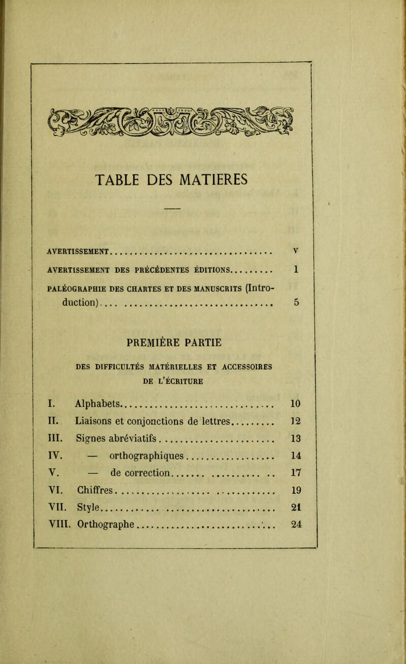 TABLE DES MATIERES AVERTISSEMENT V AVERTISSEMENT DES PRÉCÉDENTES ÉDITIONS 1 PALÉOGRAPHIE DES CHARTES ET DES MANUSCRITS (Intro- duction) 5 PREMIÈRE PARTIE DES DIFFICULTÉS MATÉRIELLES ET ACCESSOIRES DE l’Écriture I. Alphabets 10 II. Liaisons et conjonctions de lettres 12 III. Signes abréviatifs 13 IV. — orthographiques 14 V. — de correction 17 VI. Chiffres 19 VII. Style 21 VIII. Orthographe 24