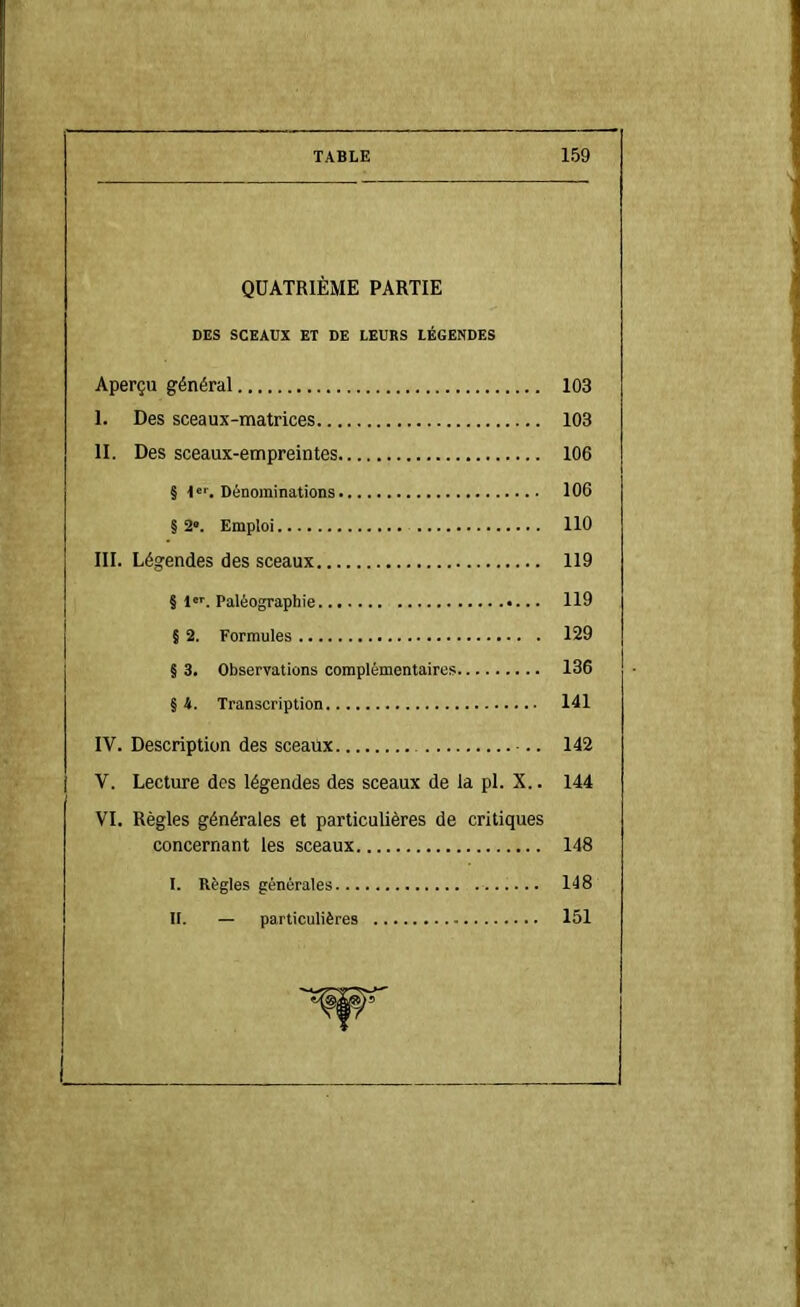 QUATRIÈME PARTIE DES SCEAUX ET DE LEURS LÉGENDES Aperçu général 103 I. Des sceaux-matrices 103 II. Des sceaux-empreintes 106 § Dénominations 106 § 2°. Emploi 110 III. Légendes des sceaux 119 § 1'. Paléographie 119 j § 2. Formules 129 § 3. Observations complémentaires 136 § 4. Transcription 141 IV. Description des sceaux 142 I V. Lecture des légendes des sceaux de la pl. X.. 144 VI. Règles générales et particulières de critiques concernant les sceaux 148 I. Règles générales 148 II. — particulières 151