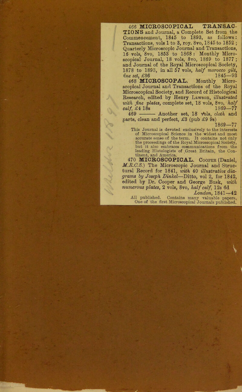 466 MICROSCOPICAIi TRANSAC- TIONS and Journal, a Complete Set from the Commencement, 1845 to 1893, as follows: Transactions, vols 1 to 3, roy. 8vo, 1845 to 1852 ; Quarterly Microscopic Journal and Transactions, 16 vols, 8vo, 1863 to 1868 : Monthly Micro- scopical Journal, 18 vols, 8vo, 1869 to 1877 ; and Journal of the Royal Microscopical Society, 1878 to 1893, in all 57 vols, half morocco gilt, line set, £36 1845—93 468 MICROSCOPAL. Monthly Micro- scopical Journal and Transactions of the Royal Microscopical Society, and Record of Histological Research, edited by Henry Lawson, illustrated with fine plates, complete set, 18 vols, 8vo, half calf, £4 18s 1869—77 469 Another set, 18 vV>ls, cloth and parts, clean and perfect, £3 (pub £9 9s) 1869—77 This Journal is devoted exclusively to the interests of Microscopical Science in the widest and most accurate sense of the term. It contains not only the proceedings of the Royal Microscopical Society, but it also embraces communications from the leading Histologists of .Great Britain, the Con- tinent, and America. 470 MICROSCOPICAL. Cooper (Daniel, M.R.C.S.) The Microscopic Journal and Struc- tural Record for 1841, with 40 illustrative dia- grams by Joseph DinJcel—Ditto, vol 2, for 1842, edited by Dr. Cooper and George Busk, with numerous plates, 2 vols, 8vo, half calf, 12s 6d London, 1841—42 All published. Contains many valuable papers. One of the first Microscopical Journals published.