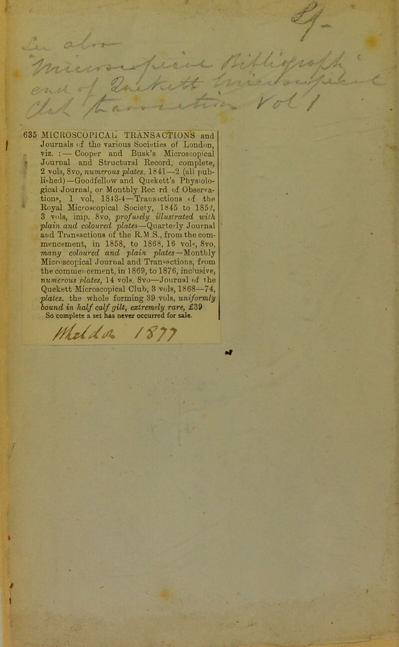 635 MICROSCOPICAL TRANSACTIONS and Journals of the various Societies of London, viz. : — Cooper and Busk’s Microscopical t Journal and Structural Record, complete, 2 vols, 8vo, numerous plates, 1841—2 (all pub- lished)—Goodfelluw and Quekett’s Physiolo- gical Journal, or Monthly Rec rd of Observa- tions, 1 vol, 1813-4—Transactions of the Royal Microscopical Society, 1845 to 1852, 3 vols, imp. 8vo, profusely illustrated with plain and coloured plates—Quarterly Journal aud Transactions of the R.M.S., from the com- mencement, in 1858, to 1868, 16 voh, 8vo, many coloured and plain plates—Monthly Microscopical Journal and Transactions, from the commencement, in 1869, to 1876, inclusive; numerous plates, 14 vols. 8vo—Journal of the Quekett Microscopical Club, 3 vols, 1868—74, plates, the whole forming 39 vols, uniformly hound in half calf gilt, extremely rare, £39 So complete a set has never occurred for sale. /tUJo. /f/7