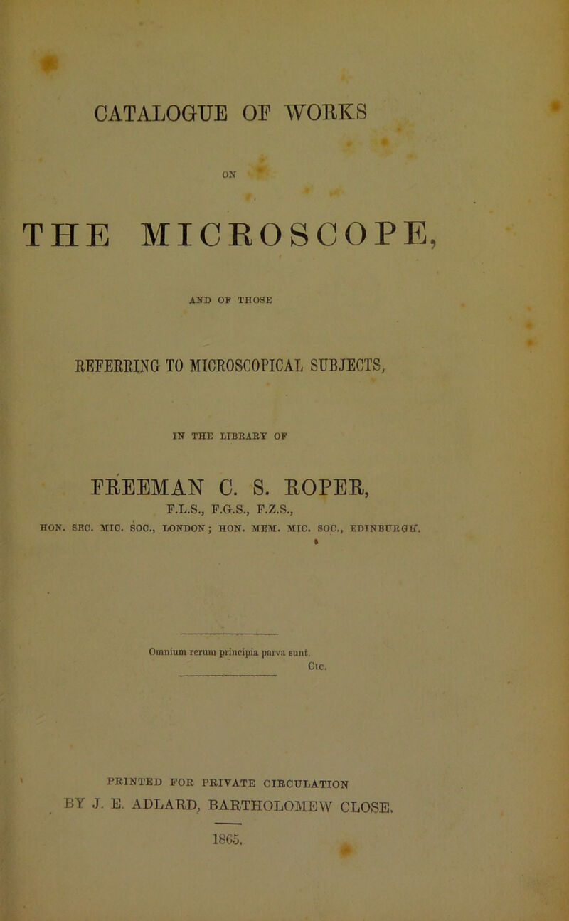 CATALOGUE OP WORKS OX THE MICROSCOPE, AND OP THOSE REFERRING TO MICROSCOPICAL SUBJECTS, IN THE LIBRARY OF FREEMAN G. S. ROPER, P.L.S., F.G.S., F.Z.S., HON. SEC. MIC. SOC., LONDON; HON. MEM. MIC. SOC., EDINBURGH. Omnium rerum principia pnrva aunt. Cic. PRINTED FOR PRIVATE CIRCULATION BY J. E. ADLARD, BARTHOLOMEW CLOSE. 18C5.