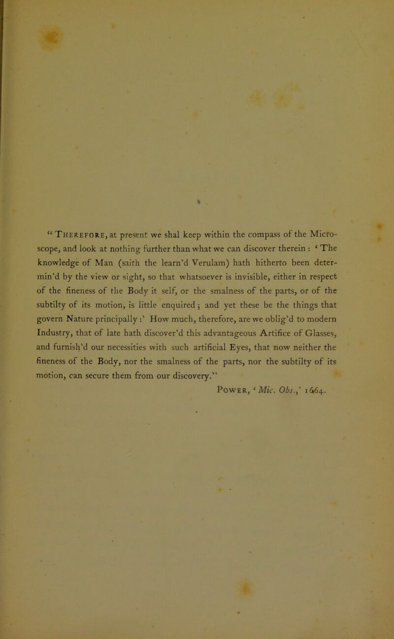 “ Therefore, at present we shal keep within the compass of the Micro- scope, and look at nothing further than what we can discover therein : ‘ The knowledge of Man (saith the learn’d Verulam) hath hitherto been deter- min’d by the view or sight, so that whatsoever is invisible, either in respect of the fineness of the Body it self, or the smalness of the parts, or of the subtilty of its motion, is little enquired; and yet these be the things that govern Nature principally How much, therefore, are we oblig’d to modern Industry, that of late hath discover’d this advantageous Artifice of Glasses, and furnish’d our necessities with such artificial Eyes, that now neither the fineness of the Body, nor the smalness of the parts, nor the subtilty of its motion, can secure them from our discovery.”