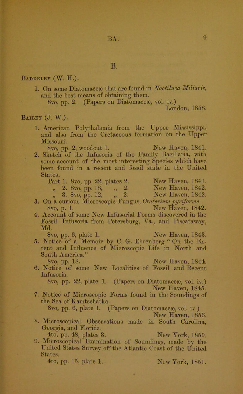 B. Baddeley (W. H.). 1. On some Diatomacese that are found in Noctiluca Miliaris, and the best means of obtaining them. 8vo, pp. 2. (Papers on Diatomaceae, vol. iv.) London, 1858. Bailey (J. W.). 1. American Polythalamia from the Upper Mississippi, and also from the Cretaceous formation on the Upper Missouri. 8vo, pp. 2, woodcut 1. New Haven, 1841. 2. Sketch of the Infusoria of the Family Bacillaria, with some account of the most interesting Species which have been found in a recent and fossil state in the United States. Part 1. 8vo, pp. 22, plates 2. New Haven, 1841. „ 2. 8vo, pp. 18, „ 2. New Haven, 1842. „ 3. 8vo, pp. 12, „ 2. New Haven, 1842. 3. On a curious Microscopic Fungus, Craterium pyriforme. 8vo, p. 1. New Haven, 1842. 4. Account of some New Infusorial Forms discovered in the Fossil Infusoria from Petersburg, Va., and Piscataway, Md. 8vo, pp. 6, plate 1. New Haven, 1843. 5. Notice of a Memoir by C. G. Ehrenberg “ On the Ex- tent and Influence of Microscopic Life in North and South America.” 8vo, pp. 18. New' Haven, 1844. 6. Notice of some New Localities of Fossil and Becent Infusoria. 8vo, pp. 22, plate 1. (Papers on Diatomacese, vol. iv.) New Haven, 1845. 7. Notice of Microscopic Forms found in the Soundings of the Sea of Kamtschatka. 8vo, pp. 6, plate 1. (Papers on Diatomacese, vol. iv.) New Haven, 1856. 8. Microscopical Observations made in South Carolina, Georgia, and Florida. 4to, pp. 48, plates 3. New York, 1850. 9. Microscopical Examination of Soundings, made by the United States Survey off the Atlantic Coast of the United States. 4to, pp. 15, plate 1. New York, 1851.