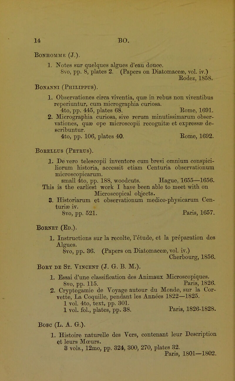 Bonhohmk (J.). 1. Notes sur quelqucs algues d’eau douce. Svo, pp. 8, plates 2. (Papers on Diatomacese, vol. iv.) Bodez, 1858. BONANNI (PHILIPPTJS). 1. Observationes circa viventia, quse in rebus non viventibus reperiuntur, cum micrographia curiosa. 4to, pp. 445, plates 68. Borne, 1691. 2. Micrograpbia curiosa, sive rerum minutissimarum obser- vationes, quae ope microscopii recognitse et expressse de- scribuntur. 4to, pp. 106, plates 40. Borne, 1692. Bobellus (Petetjs). 1. De vero telescopii inventore cum brevi omnium conspici- liorum bistoria, accessit etiam Centuria observationum microscopicarum. small 4to, pp. 188, woodcuts. Hague. 1655—1656. This is tbe earliest work I have been able to meet with on Microscopical otyects. 3. Historiarum et observationum medico-physicarum Cen- turise iv. 8vo, pp. 521. Paris, 1657. Boenet (Ed.). 1. Instructions sur la recolte, l’etude, et la preparation des Algues. 8vo, pp. 36. (Papers on Diatomacese, vol. iv.) Cherbourg, 1856. Boey de St. Vincent (J. G-. B. M.). 1. Essai d’une classification des Animaux Microscopiques. 8vo, pp. 115. Paris, 1826. 2. Cryptogamie de Voyage autour du Monde, sur la Cor- vette, La Coquille, pendant les Annees 1822—1825. 1 vol. 4to, text, pp. 301. 1 vol. fob, plates, pp. 38. Paris, 1826-1828. Bose (L. A. Gr.). 1. Histoire naturelle des Vers, contenant leur Description qt leurs Mceurs. 3 vols., 12mo, pp. 324, 300, 270, plates 32. Paris, 1S01—1802.