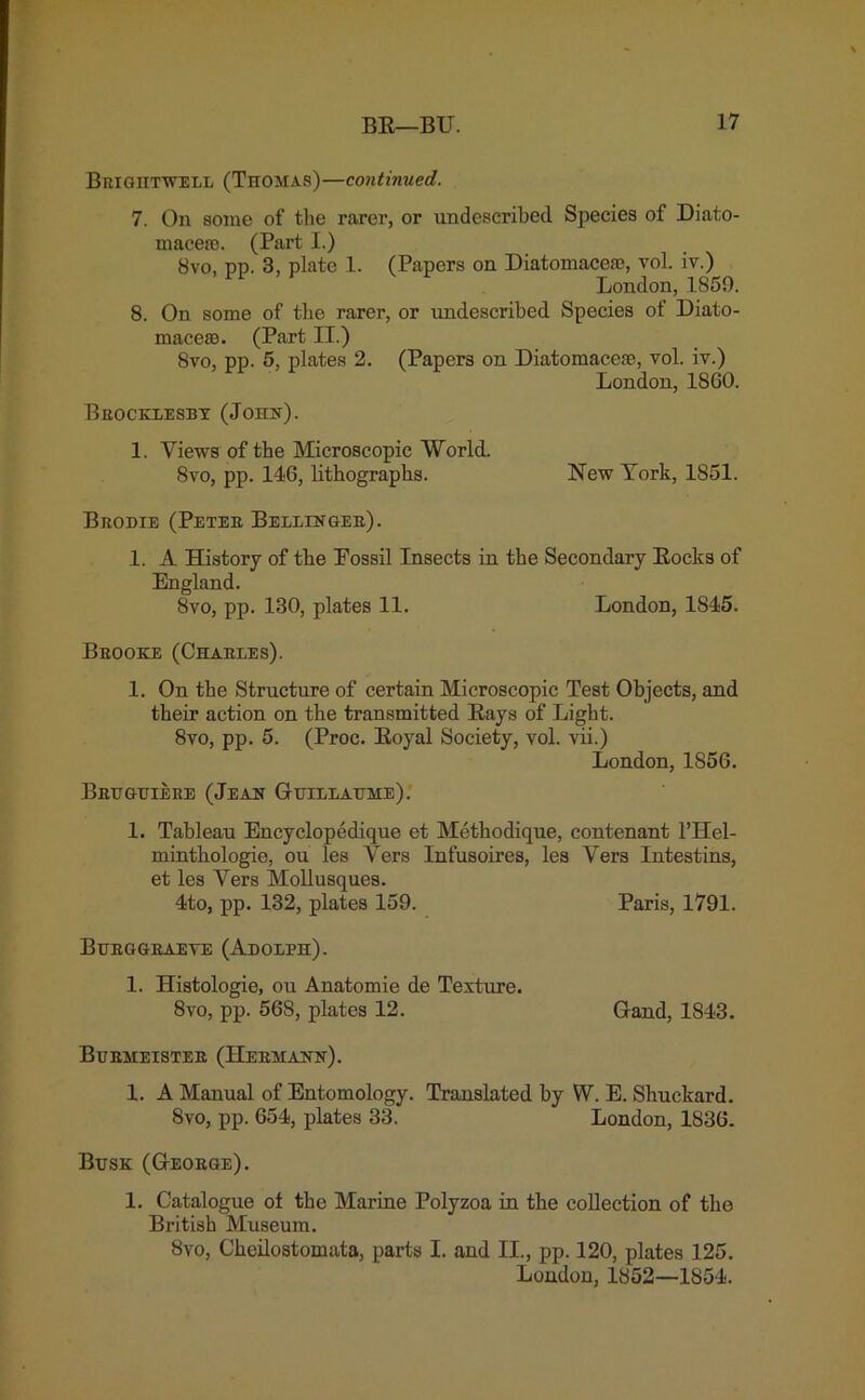 Brightwell (Thomas)—continued. 7. On some of the rarer, or undescribed Species of Diato- inaeea3. (Part I.) Bvo, pp. 3, plate 1. (Papers on Diatomacefe, vol. iv.) London, 1859. 8. On some of the rarer, or undescribed Species of Diato- maceas. (Part II.) 8vo, pp. 5, plates 2. (Papers on Diatomaceae, vol. iv.) London, 1860. Brocklesby (John). 1. Views of the Microscopic World. 8vo, pp. 146, lithographs. New York, 1851. Brodie (Peter Bellinger). 1. A History of the Fossil Insects in the Secondary Rocks of England. 8vo, pp. 130, plates 11. London, 1845. Brooke (Charles). 1. On the Structure of certain Microscopic Test Objects, and their action on the transmitted Rays of Light. 8vo, pp. 5. (Proc. Royal Society, vol. vii.) London, 1856. Bruguiere (Jean Guillaume). 1. Tableau Encyclopedique et Methodique, contenant l’Hel- mintkologie, ou les Vers Infusoires, les Vers Intestins, et les Vers Mollusques. 4to, pp. 132, plates 159. Paris, 1791. Burggraeve (Adolph). 1. Histologie, ou Anatomie de Texture. 8vo, pp. 568, plates 12. Gand, 1843. Burmeister (Hermann). 1. A Manual of Entomology. Translated by VV. E. Shuckard. 8vo, pp. 654, plates 33. London, 1836. Busk (George). 1. Catalogue of the Marine Polyzoa in the collection of the British Museum. 8vo, Cheiloatomata, parts I. and II., pp. 120, plates 125.