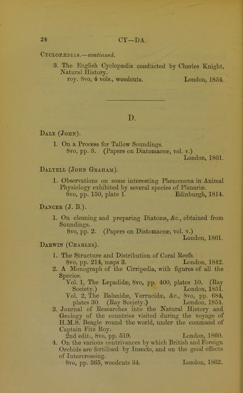 Cyclopaedias.—continued. 3. The English Cyclopaedia conducted by Charles Knight, Natural History. roy. 8vo, 4 vols., woodcuts. London, 1854. D. Dale (John). 1. On a Process for Tallow Soundings. 8vo, pp. 3. (Papers on Diatomaceae, vol. v.) London, 1861. Dal yell (John Geahah). 1. Observations on some interesting Phenomena in Animal Physiology exhibited by several species of Planariae. 8vo, pp. 150, plate 1. Edinburgh, 1814. Dancee (J. B.). 1. On cleaning and preparing Diatoms, &c., obtained from Soundings. 8vo, pp. 2. (Papers on Diatomaceae, vol. v.) London, 1861. Daewln (Chaeles). 1. The Structure and Distribution of Coral Beefs. 8vo, pp. 214, maps 3. London, 1842. 2. A Monograph of the Cirripedia, with figures of all the Species. Yol. 1, The Lepadidae, 8vo, pp. 400, plates 10. (Bay Society.) London, 1851. Yol. 2, The Balanidse, Verrucidae, &c., 8vo, pp. 684, plates 30. (Bay Society.) London, 1854. 3. Journal of Besearches into the Natural History and Geology of the countries visited during the voyage of II.M.S. Beagle round the world, under the command of Captain Eitz Boy. 2nd edit., 8vo, pp. 519. London, 1860. 4. On the various contrivances by which British andEoreign Orchids are fertilised by Insects, and on the good effects of Intercrossing.