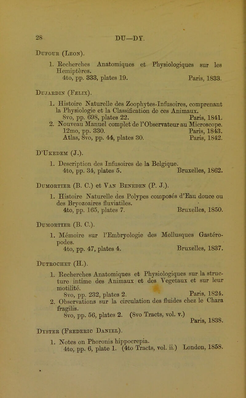 Dueoub (Leon). 1. Becherches Anatomiques et Physiologiques sur les Hemipteres. 4to, pp. 333, plates 19. Paris, 1833. Dujardin (Felix). 1. Histoire Naturelle des Zoophytes-Infusoires, comprenant la Physiologie et la Classification de ces Animaux. 8vo, pp. G98, plates 22. Paris, 1841. 2. Nouveau Manuel complet de l’Observateur au Microscope. 12mo, pp. 330. Paris, 1843. Atlas, 8vo, pp. 44, plates 30. Paris, 1842. D’Ukedem (J.). 1. Description des Infusoires de la Belgique. 4to, pp. 34, plates 5. Bruxelles, 1862. Dumoetiee (B. C.) et Van Beneden (P. J.). 1. Histoire Naturelle des Polypes composes d’Eau douce ou des Bryozoaires fluviatiles. 4to, pp. 165, plates 7. Bruxelles, 1850. Dumoetieb (B. C.). 1. Memoire sur l’Embryologie des Mollusques Gastero- podes. 4to, pp. 47, plates 4. Bruxelles, 1837. Duteochet (H.). 1. Becherches Anatomiques et Physiologiques sur la struc- ture intime des Animaux et des Yegetaux et sur leur motilite. | 8vo, pp. 232, plates 2. Paris, 1824. 2. Observations sur la circulation des fluides chez le Chara fragilis. 8vo, pp. 56, plates 2. (8vo Tracts, vol. v.) Paris, 1838. Dystee (Fredeeic Daniel). 1. Notes on Phoronis hippocrepia. 4to, pp. 6, plate 1. (4to Tracts, vol. ii.) London, 1858.