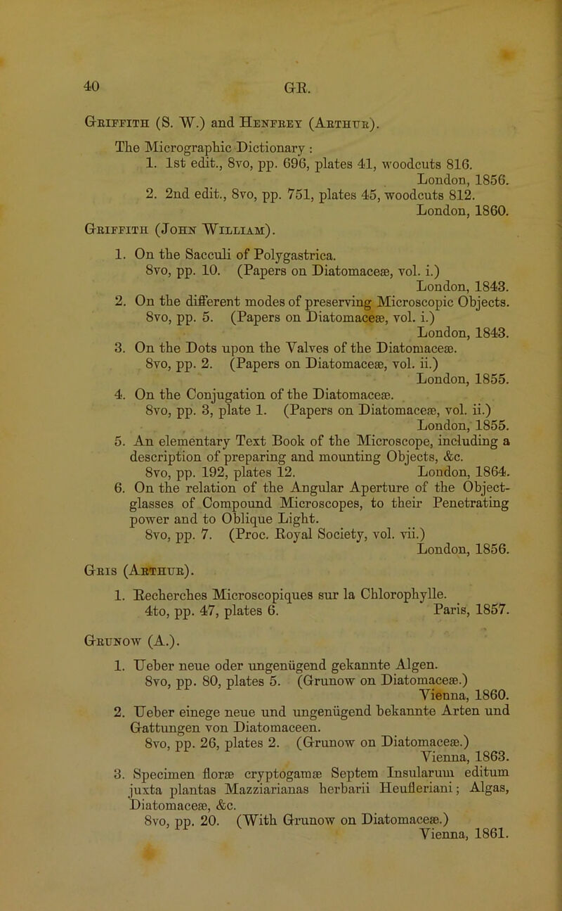 Geieeith (S. W.) and Heneeey (Aethtte). Tlie Micrographic Dictionary : 1. 1st edit., 8vo, pp. G96, plates 41, woodcuts 816. London, 1856. 2. 2nd edit., 8vo, pp. 751, plates 45, woodcuts 812. London, 1860. Geieeitu (John William). 1. On tlie Sacculi of Polygastrica. 8vo, pp. 10. (Papers on Diatomacese, vol. i.) London, 1843. 2. On the different modes of preserving Microscopic Objects. 8vo, pp. 5. (Papers on Diatomacese, vol. i.) London, 1843. 3. On the Dots upon the Valves of the Diatomacese. 8vo, pp. 2. (Papers on Diatomacese, vol. ii.) London, 1855. 4. On the Conjugation of the Diatom ace®. 8vo, pp. 3, plate 1. (Papers on Diatomacese, vol. ii.) London, 1855. 5. An elementary Text Book of the Microscope, including a description of preparing and mounting Objects, &c. 8vo, pp. 192, plates 12. London, 1864. 6. On the relation of the Angular Aperture of the Object- glasses of Compound Microscopes, to their Penetrating power and to Oblique Light. 8vo, pp. 7. (Proc. Royal Society, vol. vii.) London, 1856. Geis (Aethtje). 1. Recherches Microscopiques sur la Chlorophylle. 4to, pp. 47, plates 6. Paris, 1857. Gettnow (A.). 1. Ueber neue oder ungeniigend gekannte Algen. 8vo, pp. 80, plates 5. (Grunow on Diatomacese.) Vienna, 1860. 2. TJeber einege neue und ungeniigend bekannte Arten und Gattungen von Diatomaceen. 8vo, pp. 26, plates 2. (Grunow on Diatomacese.) Vienna, 1863. 3. Specimen florae cryptogamse Septem Insularum editum juxta plantas Mazziarianas herbarii Heulleriani; Algas, Diatomacese, &c. 8vo, pp. 20. (With Grunow on Diatomacese.) Vienna, 1861.