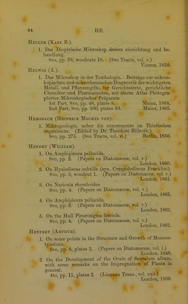 Heller (Karl B.). 1. Das Dioptrische Mikroskop dessen einrichtung und be- bandlung. 8vo, pp. 58, woodcuts 18. (8vo Tracts, vol. v.) Vienna, 1856. Helwig (A.). 1. Das Mikroskop in der Toxikologie. Beitrage zur mikros- kopischen und mikrochemischenDiagnostik der wichtigsten Metall- und Pflanzengifte, fur Gerichtsarzte, gerichtliche Chemiker und Pharinaceuten, mit einem Atlas Photogra- pbirter Mikroskopischer Praparate. 1st Part, 8vo, pp. 48, plates 8. Mainz, 1864. 2nd Part, 8vo, pp. 100, plates 16. Mainzi, 1865. Hehsbach (Helnrick Meceel ton). 1. Mikfogeologie, ueber die concremente im Thieriscken organismus. (Edited by Dr. Theodore Billroth.) 8vo, pp. 275. (8vo Tracts, vol. vi.) Berlin, 1856. Hendry (William). 1. 2. 3. 4. 5. On Amphipleura pellucida. 8vo, pp. 2. (Papers on Diatomsicese, vol. v.) London, 1860. On Hyalodiscus subtilis (syn. Craspedodiscus Eranklini). 8vo, pp. 5, woodcut 1. (Papers on Diatomacese, vol. v.) London, 1861. On Navicula rhomboides. 8vo, pp. 4. (Papers on Diatomacese, vol. v.) London, 1861. On Amphipleura pellucida. 8vo, pp. 3. (Papers on Diatomacese, vol. v.) London, 1861. On the Hull Pleurosigma fasciola. 8vo, pp. 4. (Papers on Diatomacese, vol. v.) London, 1862. Henerey (Arthur). 1. On some points in the Structure and Growth of Monoco- tyledons. 8vo, pp. 8, plates 2. (Papers on Diatomacese, vol. i.) London, 1848. 2. On the Development of the Ovule of Santalum album, with some remarks on the Impregnation of Plants in general. ,m 4to, pp. 11, plates 2. (Linnean Trans., vol. xxn.)