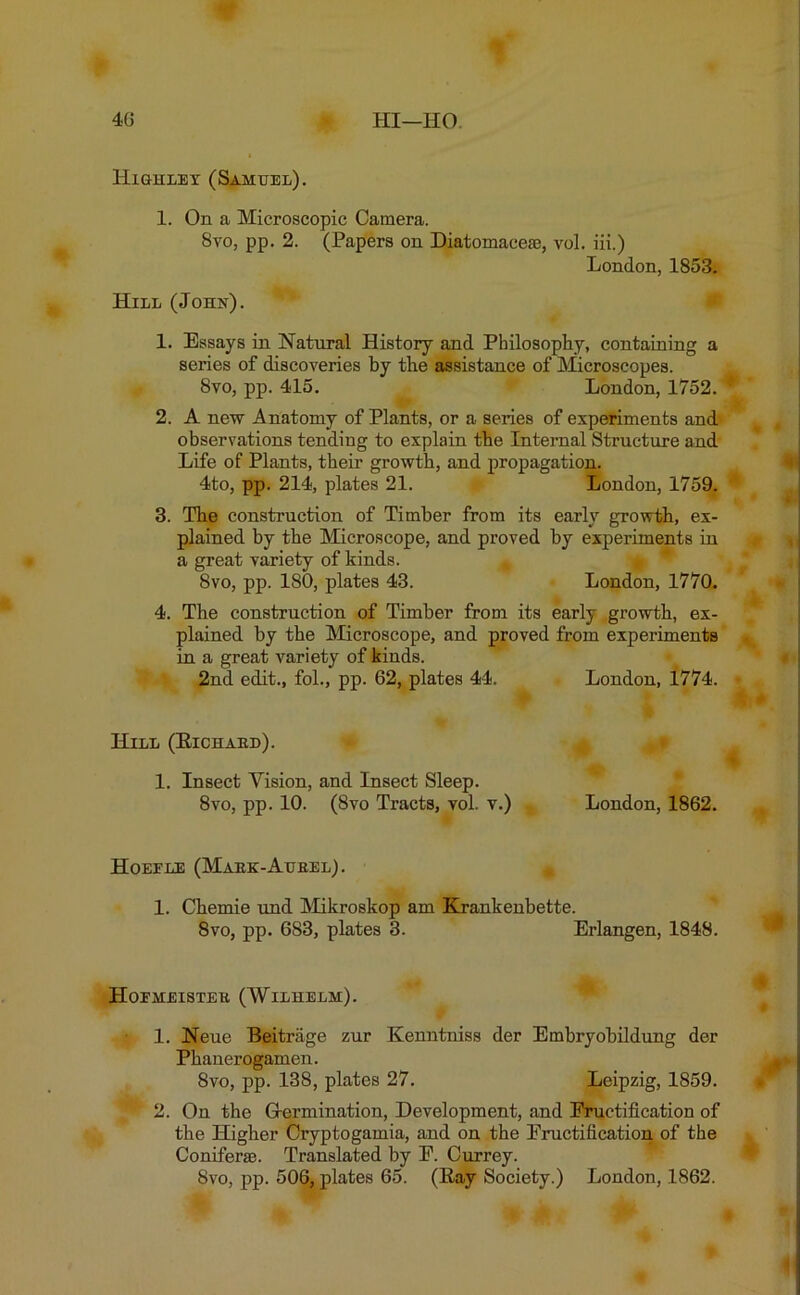 High ley (Samuel). 1. On a Microscopic Camera. Svo, pp. 2. (Papers on Diatomace*, vol. iii.) London, 1853. Hill (John). 1. Essays in Natural History and Philosophy, containing a series of discoveries by the assistance of Microscopes. 8vo, pp. 415. London, 1752. 2. A new Anatomy of Plants, or a series of experiments and observations tending to explain the Internal Structure and Life of Plants, their growth, and propagation. 4to, pp. 214, plates 21. London, 1759. 3. The construction of Timber from its early growth, ex- plained by the Microscope, and proved by experiments in a great variety of kinds. Svo, pp. 180, plates 43. London, 1770. 4. The construction of Timber from its early growth, ex- plained by the Microscope, and proved from experiments in a great variety of kinds. 2nd edit., fol., pp. 62, plates 44. London, 1774. Hill (Eichard). 1. Insect Vision, and Insect Sleep. 8vo, pp. 10. (Svo Tracts, vol. v.) London, 1862. Hoeele (Maek-Aubel). 1. Chemie und Mikroskop am Krankenbette. 8vo, pp. 683, plates 3. Erlangen, 1848. Hoemeistee (Wilhelm). 1. Neue Beitrage zur Kenntniss der Embryobildung der Phanerogamen. 8vo, pp. 138, plates 27. Leipzig, 1859. 2. On the (Termination, Development, and Fructification of the Higher Cryptogamia, and on the Fructification of the Coniferm. Translated by F. Currey.