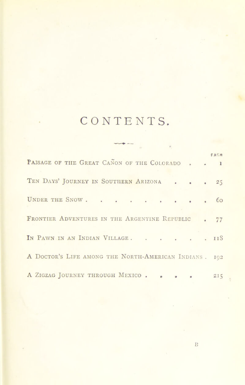 CONTENTS. TAr.R PajSage of the Great Canon of the Colorado , - i Ten Days’ Journey in Southern Arizona ... 25 Under the Snow Co Frontier Adventures in the Argentine Repudlic . 77 In Pawn in an Indian Village iiS A Doctor’s Life among the Nortii-American Indians . 192 A Zigzag Journey through Mexico .... 215 1: