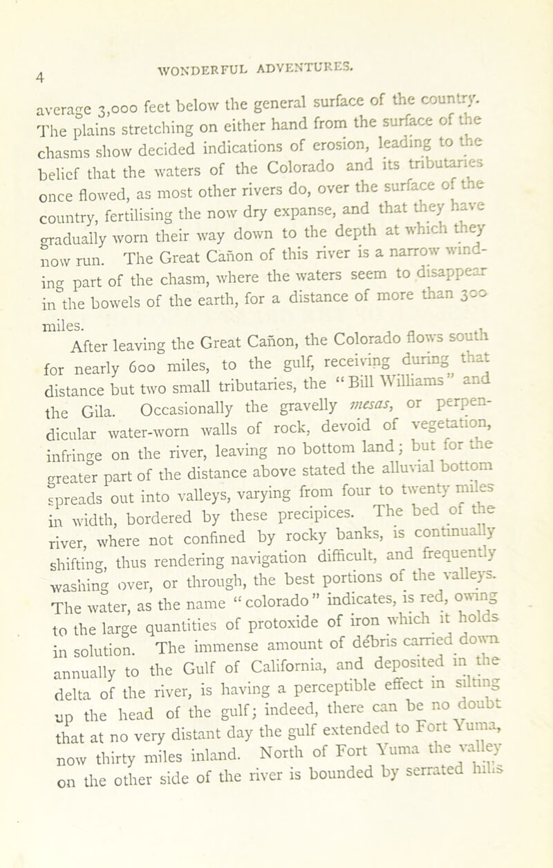 average 3,000 feet below the general surface of the country. The plains stretching on either hand from the surface of the chasms show decided indications of erosion, leading to the belief that the waters of the Colorado and its tnbut^ies once flowed, as most other rivers do, over the surface of t e country, fertilising the now dry expanse, and that they have crradually worn their way down to the depth at which they now run. The Great Canon of this river is a narrow wind- ing part of the chasm, where the waters seem to disappear in the bowels of the earth, for a distance of more than 300 After leaving the Great Canon, the Colorado flows south for nearly 600 miles, to the gulf, receiving during that distance but two small tributaries, the “ Bill WilUams ” an the Gila. Occasionally the gravelly mesas, or perpen- dicular water-worn walls of rock, devoid of vegetation, infringe on the river, leaving no bottom land; but for the greater part of the distance above stated the allmnal bottom spreads out into valleys, varying from four to twenty miles in width, bordered by these precipices. The bed of the river where not confined by rocky banks, is continually shifting, thus rendering navigation difficult, and frequent y washing over, or through, the best portions of the valleys. The water, as the name “ Colorado ” mdmates, is red, owing to the large quantities of protoxide of iron which it holds in solution. The immense amount of deTris earned do\m annually to the Gulf of California, and deposited m the delta of the river, is having a perceptible effect in silting up the head of the gulf; indeed, there can be no doubt that at no very distant day the gulf extended to Fort \urna, now thirty miles inland. North of Fort Yuma the valley on the other side of the river is bounded by serrated hih:>