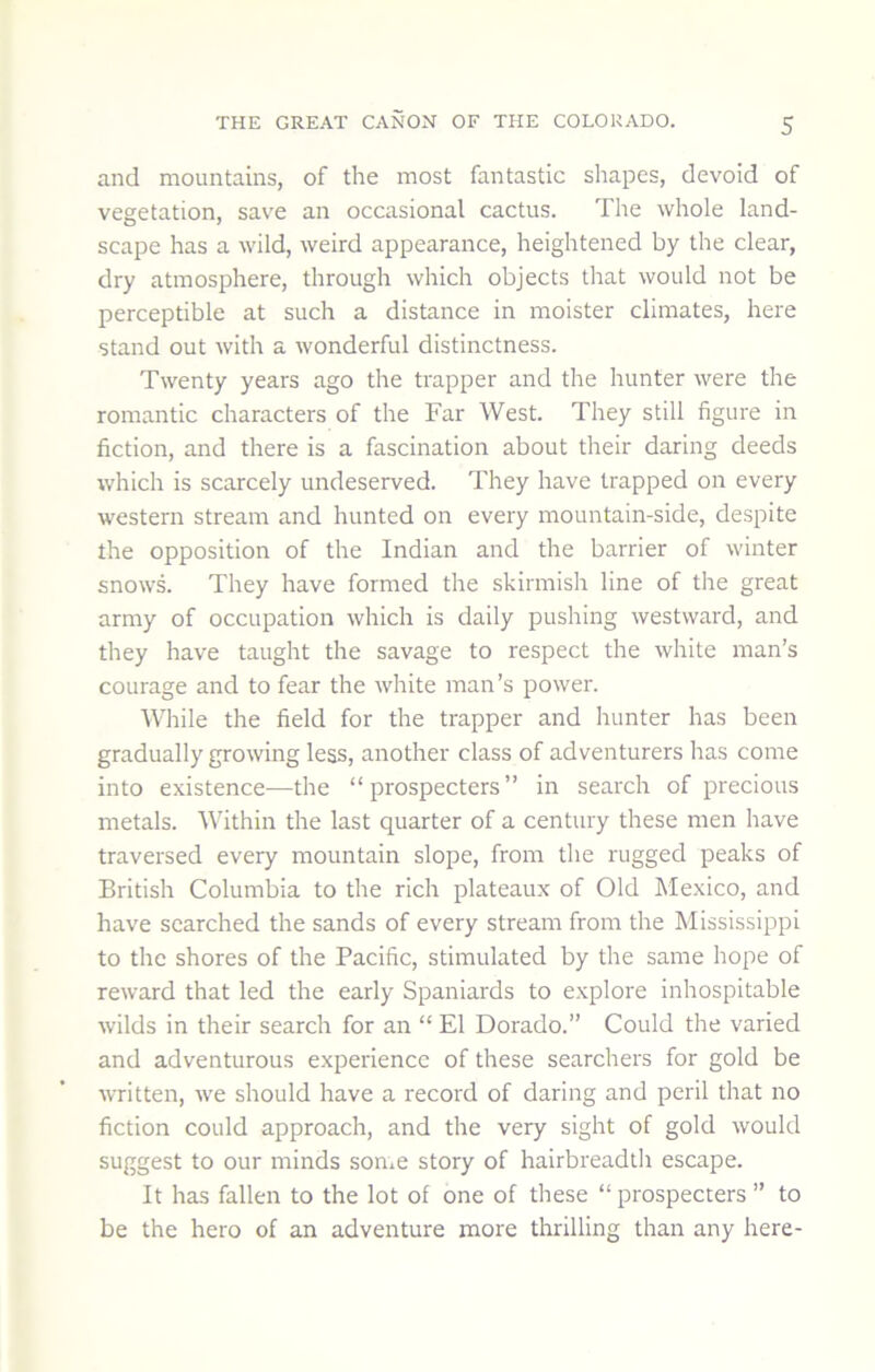 and mountains, of the most fantastic shapes, devoid of vegetation, save an occasional cactus. The whole land- scape has a wild, weird appearance, heightened by the clear, dry atmosphere, through which objects that would not be perceptible at such a distance in moister climates, here stand out with a wonderful distinctness. Twenty years ago the trapper and the hunter were the romantic characters of the Far West. They still figure in fiction, and there is a fascination about their daring deeds which is scarcely undeserved. They have trapped on every western stream and hunted on every mountain-side, despite the opposition of the Indian and the barrier of winter snows. They have formed the skirmish line of the great army of occupation which is daily pushing westward, and they have taught the savage to respect the white man’s courage and to fear the white man’s power. While the field for the trapper and hunter has been gradually growing less, another class of adventurers has come into existence-—the “prospecters” in search of precious metals. Within the last quarter of a century these men have traversed every mountain slope, from the rugged peaks of British Columbia to the rich plateaux of Old Mexico, and have searched the sands of every stream from the Mississippi to the shores of the Pacific, stimulated by the same hope of reward that led the early Spaniards to explore inhospitable wilds in their search for an “ El Dorado.” Could the varied and adventurous experience of these searchers for gold be written, we should have a record of daring and peril that no fiction could approach, and the very sight of gold would suggest to our minds some story of hairbreadtii escape. It has fallen to the lot of one of these “ prospecters ” to be the hero of an adventure more thrilling than any here-