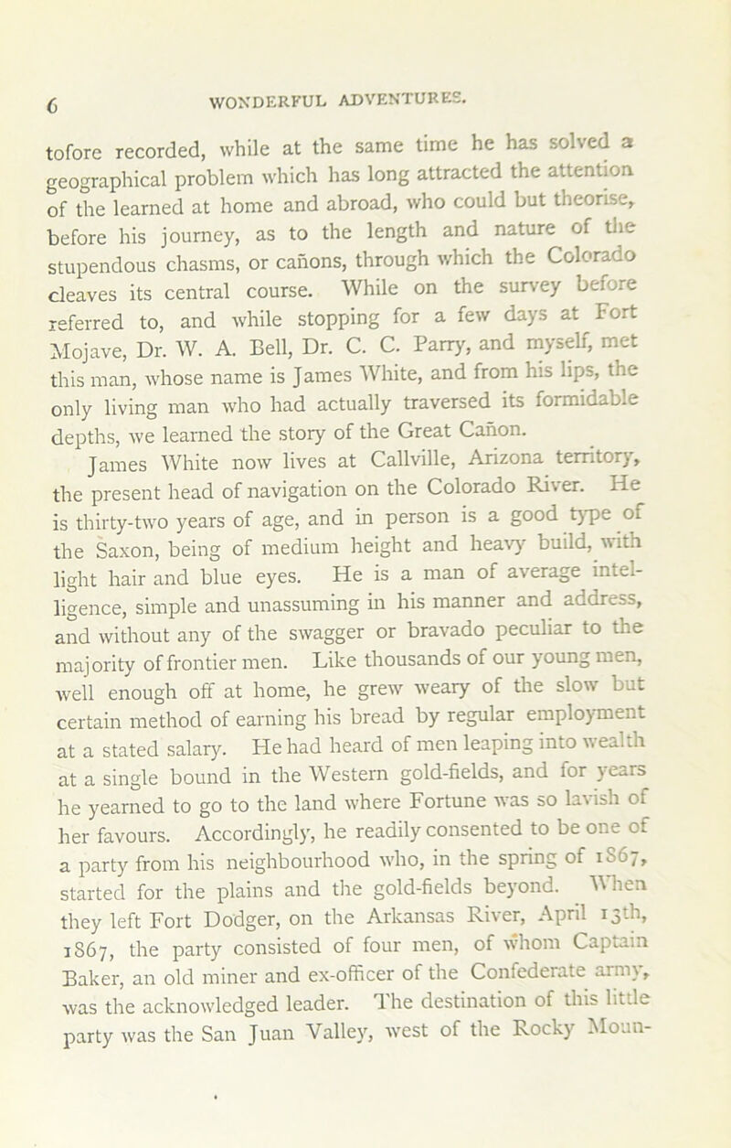 tofore recorded, while at the same time he has solved a geographical problem which has long attracted the attention of the learned at home and abroad, who could but theorise, before his journey, as to the length and nature of tlie stupendous chasms, or canons, through which the Colorado cleaves its central course. While on the survey before referred to, and while stopping for a few days at Fort Mojave, Dr. W. A. Bell, Dr. C. C. Parry, and myself, met this man, whose name is James AVhite, and from his lips, the only living man who had actually traversed its formidable depths, we learned the story of the Great Canon. James White now lives at Callville, Arizona territory, the present head of navigation on the Colorado River. He is thirty-two years of age, and in person is a good t)T)e of the Saxon, being of medium height and heav}' build, with light hair and blue eyes. He is a man of average intel- ligence, simple and unassuming in his manner and address, and without any of the swagger or bravado peculiar to the raaj ority of frontier men. Like thousands of our young men, well enough off at home, he grew weary of the slow but certain method of earning his bread by regular employment at a stated salary. He had heard of men leaping into wealth at a single bound in the Western gold-fields, and for years he yearned to go to the land where Fortune was so lavish of her favours. Accordingly, he readily consented to be one of a party from his neighbourhood w'ho, in the spring of 1S67, started for the plains and the gold-fields beyond. ^ When they left Fort Dodger, on the Arkansas River, April 13th, 1S67, the party consisted of four men, of whom Captain Baker, an old miner and ex-officer of the Confederate army, was the acknowledged leader. The destination of this little party w-as the San Juan Valley, w^est of the Rocky Moun-