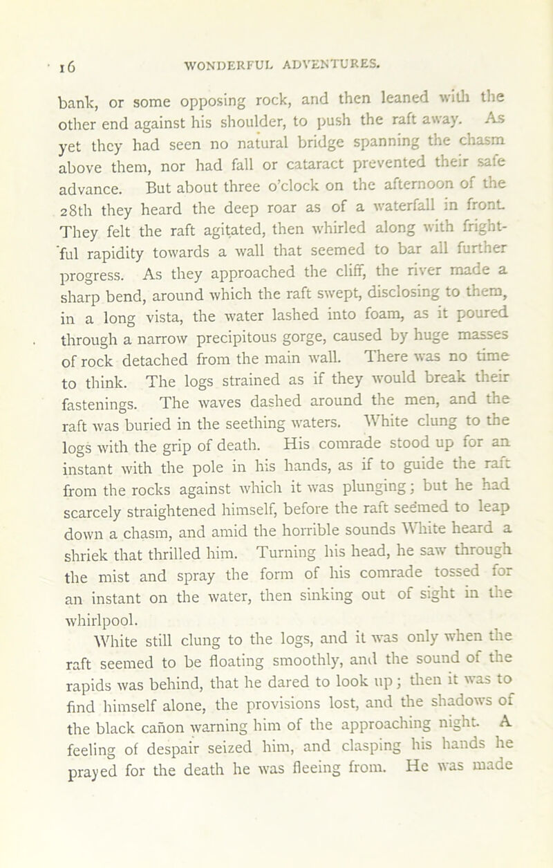 bank, or some opposing rock, and then leaned willi the other end against his shoulder, to push the raft away. As yet they had seen no natural bridge spanning the chasm above them, nor had fall or cataract prevented their safe advance. But about three o’clock on the afternoon of the 28th they heard the deep roar as of a waterfall in front They felt the raft agitated, then whirled along with fright- ■ful rapidity towards a wall that seemed to bar all further progress. As they approached the cliff, the river made a sharp bend, around which the raft swept, disclosing to them, in a long vista, the water lashed into foam, as it poured through a narrow precipitous gorge, caused by huge masses of rock detached from the main wall. There was no time to think. The logs strained as if they w'ould break their fastenings. The waves dashed around the men, and the raft was buried in the seething waters, hite clung to the logs with the grip of death. His comrade stood up for an instant with the pole in his hands, as if to guide the raft from the rocks against whicli it was plunging; but he had scarcely straightened himself, before the raft seemed to leap down a chasm, and amid the horrible sounds White heard a shriek that thrilled him. Turning his head, he saw' through the mist and spray the form of his comrade tossed for an instant on the water, then sinking out of sight in the whirlpool. White still clung to the logs, and it was only when the raft seemed to be floating smoothly, and the sound of the rapids was behind, that he dared to look up; then it was to find himself alone, the provisions lost, and the shadows of the black canon warning him of the approaching night. A feeling of despair seized him, and clasping his hands he prayed for the death he was fleeing from. He was made