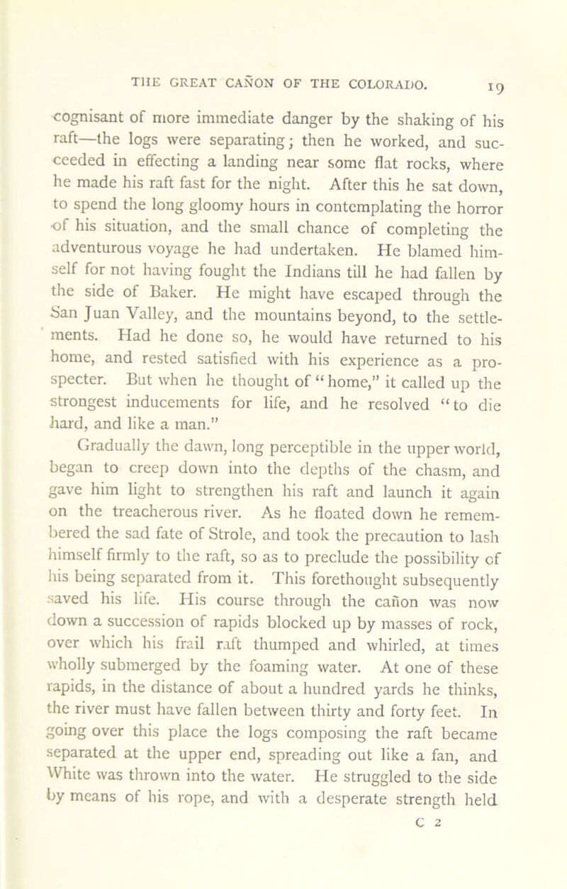 cognisant of more immediate danger by the shaking of his raft—the logs were separating; then he worked, and suc- ceeded in effecting a landing near some flat rocks, where he made his raft fast for the night. After this he sat down, to spend the long gloomy hours in contemplating the horror of his situation, and the small chance of completing the adventurous voyage he had undertaken. He blamed him- self for not having fought the Indians till he had fallen by the side of Baker. He might have escaped through the Ban Juan Valley, and the mountains beyond, to the settle- ments. Had he done so, he would have returned to his home, and rested satisfied with his experience as a pro- specter. But when he thought of “ home,” it called up the strongest inducements for life, and he resolved “to die hard, and like a man.” Gradually the dawn, long perceptible in the upper world, began to creep down into the depths of the chasm, and gave him light to strengthen his raft and launch it again on the treacherous river. As he floated down he remem- bered the sad fate of Strole, and took the precaution to lash himself firmly to the raft, so as to preclude the possibility of his being separated from it. This forethought subsequently saved his life. His course through the canon was now down a succession of rapids blocked up by masses of rock, over which his frail raft thumped and whirled, at times wholly submerged by the foaming water. At one of these rapids, in the distance of about a hundred yards he thinks, the river must have fallen between thirty and forty feet. In going over this place the logs composing the raft became separated at the upper end, spreading out like a fan, and White was thrown into the water. He struggled to the side by means of his rope, and with a desperate strength held c 2