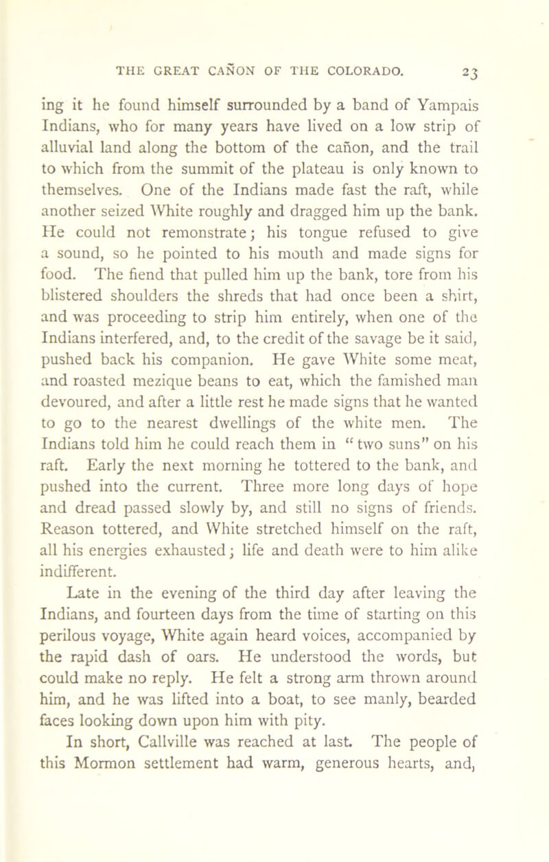 ing it he found himself surrounded by a band of Yampais Indians, who for many years have lived on a low strip of alluvial land along the bottom of the canon, and the trail to which from the summit of the plateau is only known to themselves. One of the Indians made fast the raft, while another seized ^Vhite roughly and dragged him up the bank. He could not remonstrate; his tongue refused to give a sound, so he pointed to his moutli and made signs for food. The fiend that pulled him up the bank, tore from his blistered shoulders the shreds that had once been a shirt, and was proceeding to strip him entirely, when one of the Indians interfered, and, to the credit of the savage be it said, pushed back his companion. He gave White some meat, and roasted mezique beans to eat, which the famished man devoured, and after a little rest he made signs that he wanted to go to the nearest dwellings of the white men. The Indians told him he could reach them in “ two suns” on his raft. Early the next morning he tottered to the bank, and pushed into the current. Three more long days of hope and dread passed slowly by, and still no signs of friends. Reason tottered, and White stretched himself on the raft, all his energies exhausted; life and death were to him alike indifferent. Late in the evening of the third day after leaving the Indians, and fourteen days from the time of starting on this perilous voyage. White again heard voices, accompanied by the rapid dash of oars. He understood the words, but could make no reply. He felt a strong arm thrown around him, and he was lifted into a boat, to see manly, bearded faces looking down upon him with pity. In short, Callville was reached at last The people of this Mormon settlement had warm, generous hearts, and,
