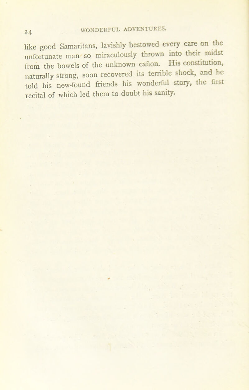 like good Samaritans, lavishly bestowed every care on the unfortunate man so miraculously thrown into their midst from the bowels of the unknown canon. His constitution, naturally strong, soon recovered its terrible shock, and he told his new-found friends his wonderful story, the first recital of which led them to doubt his sanity.