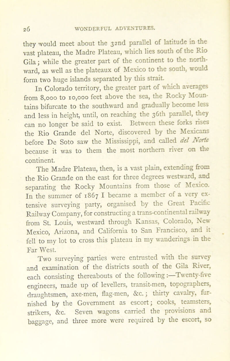 they would meet about the 32nd parallel of latitude in the vast plateau, the Madre Plateau, which lies south of the Rio Gila; while tire greater part of the continent to the north- ward, as well as the plateaux of Mexico to the south, ■would form two huge islands separated by this strait. In Colorado territory, the greater part of which aver^es from 8,000 to 10,000 feet above the sea, the Rocky Moun- tains bifurcate to the southw'ard and gradually become less and less in height, until, on reaching the 36th parallel, they can no longer be said to exist. Between these forks rises the Rio Grande del Norte, discovered by the Mexicans before De Soto saw the Mississippi, and called del Norte because it was to them the most northern river on the continent. The Madre Plateau, then, is a vast plain, extending from the Rio Grande on the east for three degrees westward, and separating the Rocky Mountains from those of Mexico. In the summer of 1867 I became a member of a verj' ex- tensive surveying party, organised by the Great Pacific Railway Company, for constructing a trans-continental railway from St. Louis, westward through Kansas, Colorado, New Mexico, Arizona, and California to San Francisco, and it fell to my lot to cross this plateau in my wanderings in the Far West. Two surveying parties were entrusted with the survey and examination of the districts south of the Gila River, each consisting thereabouts of the following:—Twenty-five engineers, made up of levellers, transit-men, topographers, draughtsmen, axe-men, flag-men, &c.; thirty cavalrJ^ fur- nished by the Government as escort; cooks, teamsters, strikers, &c. Seven wagons carried the pro\nsions and baggage, and three more were required by the escort, so
