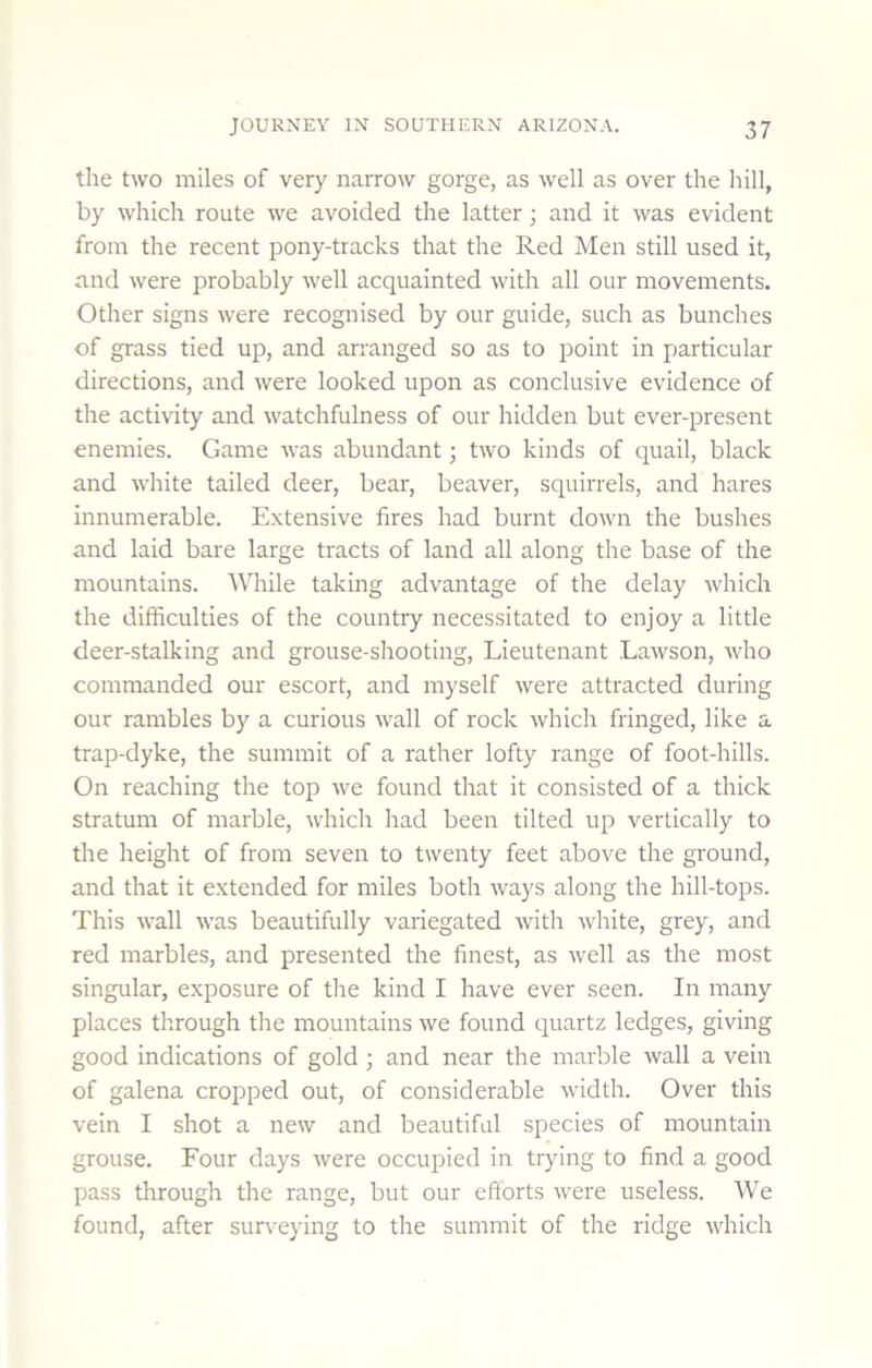 the two miles of very narrow gorge, as well as over the hill, by which route we avoided the latter; and it was evident from the recent pony-tracks that the Red Men still used it, and were probably well acquainted with all our movements. Other signs were recognised by our guide, such as bunches of grass tied up, and arranged so as to point in particular directions, and were looked upon as conclusive evidence of the activity and watchfulness of our hidden but ever-present enemies. Game was abundant; two kinds of quail, black and white tailed deer, bear, beaver, squirrels, and hares innumerable. Extensive fires had burnt down the bushes and laid bare large tracts of land all along the base of the mountains. While taking advantage of the delay which the difficulties of the country necessitated to enjoy a little deer-stalking and grouse-shooting. Lieutenant Lawson, who commanded our escort, and myself were attracted during our rambles by a curious wall of rock which fringed, like a trap-dyke, the summit of a rather lofty range of foot-hills. On reaching the top we found that it consisted of a thick stratum of marble, which had been tilted up vertically to the height of from seven to twenty feet above the ground, and that it extended for miles both ways along the hill-tops. This wall was beautifully variegated with white, grey, and red marbles, and presented the finest, as well as the most singular, exposure of the kind I have ever seen. In many places through the mountains we found quartz ledges, giving good indications of gold; and near the marble wall a vein of galena cropped out, of considerable width. Over this vein I shot a new and beautiful species of mountain grouse. Four days were occupied in trying to find a good pass through the range, but our efforts were useless. We found, after surveying to the summit of the ridge which