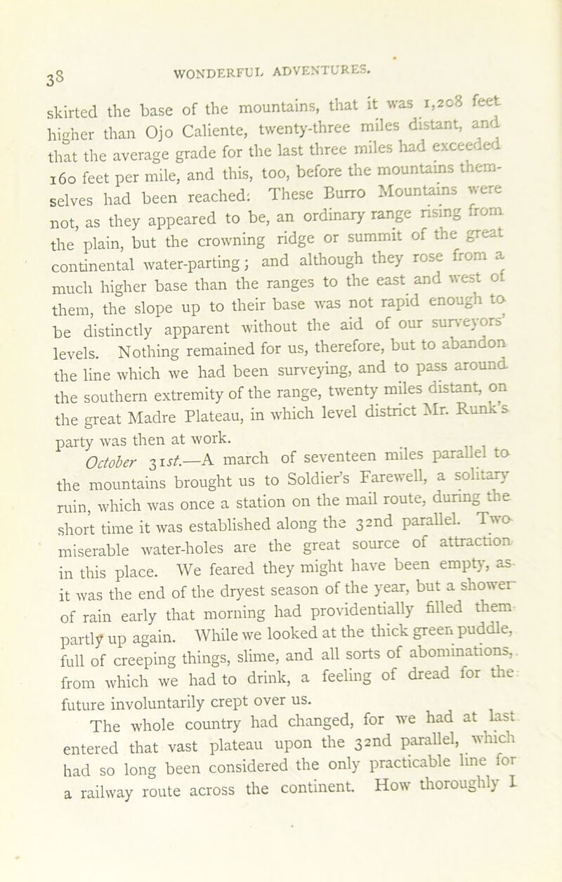 3S skirted the base of the mountains, that it was 1,208 feet hiaher than Ojo Caliente, twenty-three miles distant, and that the average grade for the last three miles had exceeded 160 feet per mile, and this, too, before the mountams them- selves had been reached; These Burro Mountams were not, as they appeared to be, an ordinary range nsing from the plain, but the crowning ridge or summit of the great continental water-parting; and although they rose from a much higher base than the ranges to the east^ and west ot them, the slope up to their base was not rapid enough to be distinctly apparent without the aid of our suiveyors’ levels. Nothing remained for us, therefore, but to abandon the line which we had been sm^^eying, and to pass around the southern extremity of the range, twenty miles distant, on the gi-eat Madre Plateau, in which level district iMr. Runk s party was then at work. October 31J/.—A march of seventeen miles parallel to the mountains brought us to Soldier’s Farewell, a solita^’- ruin, which was once a station on the mail route, durmg the short time it was established along the 32nd parallel. Two miserable water-holes are the great source of attraction in this place. We feared they might have been empt)', as- it was the end of the dryest season of the year, but a shower of rain early that morning had providentially filled them parti; up again. While we looked at the thick green puddle, full of creeping things, slime, and all sorts of abommations, from which we had to drink, a feeling of dread for the future involuntarily crept over us. The whole country had changed, for we had at last entered that vast plateau upon the 32nd parallel, which had so long been considered the only practicable line for a railway route across the continent. How thoroughly 1