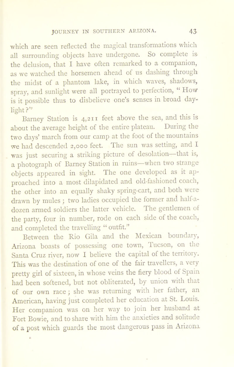 Avhich are seen reflected the magical transformations which all surrounding objects have undergone. So complete is. the delusion, that I have often remarked to a companion, as we watched the horsemen ahead of us dashing through the midst of a phantom lake, in which waves, shadows, spray, and sunlight were all portrayed to perfection, “ How is it possible thus to disbelieve one’s senses in broad day- light?” Barney Station is 4,211 feet above the sea, and this is about the average height of the entire plateau. During the two days’ march from our camp at the foot of the mountains we had descended 2,000 feet. The sun was setting, and I was just securing a striking picture of desolation—that is, a photograph of Barney Station in ruins—when two strange objects appeared in sight. The one developed as it ap- proached into a most dilapidated and old-fashioned coach, the other into an equally shaky spring-cart, and both were drawn by mules ; two ladies occupied the former and half-a- dozen armed soldiers the latter vehicle. The gentlemen of the party, four in number, rode on each side of the coach, and completed the travelling “ outfit.” Between the Rio Gila and the Mexican boundary, Arizona boasts of possessing one town, Tucson, on the Santa Cruz river, now I believe the capital of the territory. This was the destination of one of the fair travellers, a very pretty girl of sixteen, in whose veins the fiery blood of Spain had been softened, but not obliterated, by union with that of our own race; she was returning with her father, an American, having just completed her education at St. Louis. Her companion was on her way to join her husband at Fort Bowie, and to share with him the anxieties and solitude of a post which guards the most dangerous pass in Arizona